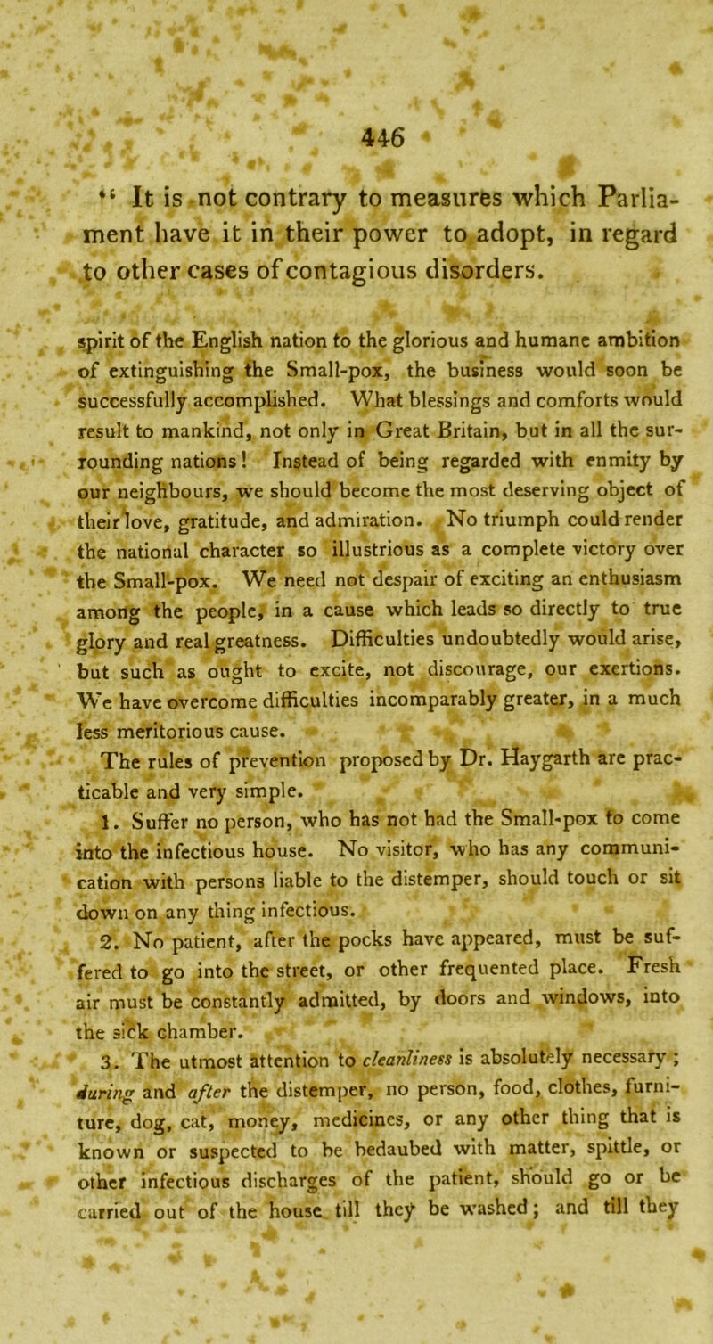 44-6 It is -not contrary to measures which Parlia- ment have it iri their power to adopt, in regard .to other cases of contagious disorders. Sjjirit of the English nation to the glorious and humane ambition of extinguishing the Small-pox, the business would soon be successfully accomplished. What blessings and comforts would result to mankind, not only in Great Britain, but in all the sur- ' rounding nations! Instead of being regarded with enmity by our neighbours, we should become the most deserving object of their^love, gratitude, and admiration. No triumph could render the national character so illustrious as a complete victory over the Small-pox. We need not despair of exciting an enthusiasm among the people, in a cause which leads so directly to true g^ory and real greatness. Difficulties undoubtedly would arise, but such as ought to excite, not discourage, our exertions. We have overcome difficulties incomparably greater, in a much less meritorious cause. The rules of prevention proposed by Dr. Haygarth arc prac- ticable and very simple. 1. Suffer no person, who has not had the Small-pox to come into the infectious house. No visitor, who has any communi- cation with persons liable to the distemper, should touch or sit down on any thing infectious. 2. No patient, after the pocks have appeared, must be suf- fered to go into the street, or other frequented place. Fresh air must be constantly admitted, by doors and windows, into the si£k chamber. 3. The utmost attention to cleanliness Is absolutely necessary ; during and after the distemper, no person, food, clothes, furni- ture, dog, cat, monejr, medicines, or any other thing that is known or suspected to he bedaubed with matter, spittle, or other infectious discharges of the patient, should go or be carried out of the house till they be washed; and till they I*