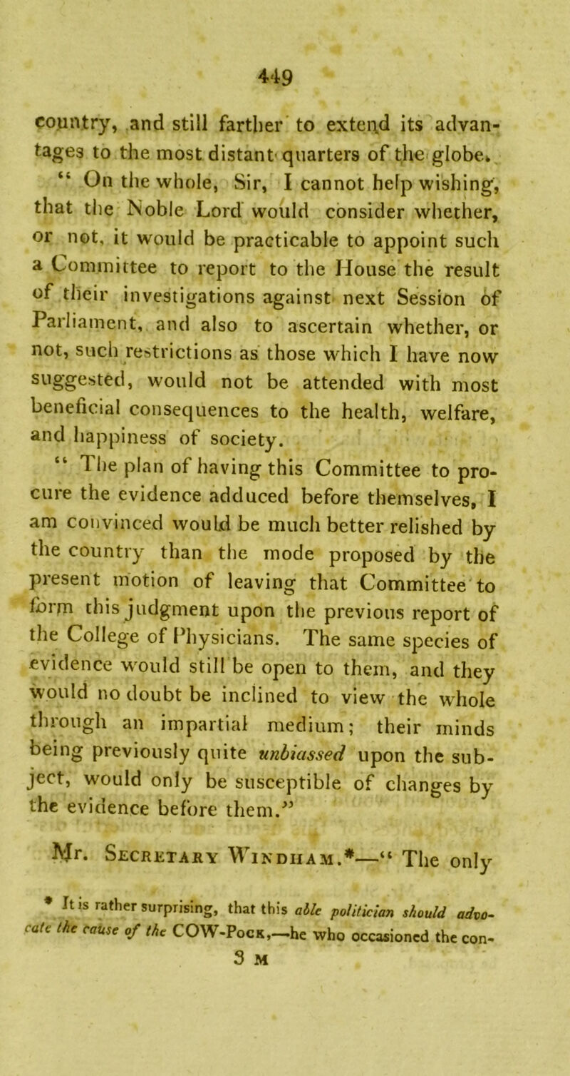 cojintry, and still farther to extend its advan- tages to the most distant quarters of the globe* “ On the whole, Sir, I cannot help wishing, that the Noble Lord would consider whether, or not, it would be practicable to appoint such a Committee to report to the House the result of their investigations against next Session of Parliament, and also to ascertain whether, or not, such restrictions as those which I have now suggested, would not be attended with most beneficial consequences to the health, welfare, and happiness of society. The plan of having this Committee to pro- cure the evidence adduced before themselves, I am convinced would be much better relished by the country than the mode proposed by the present motion of leaving that Committee to Ibrm this judgment upon the previous report of the College of Physicians. The same species of evidence w'ould still be open to them, and they would no doubt be inclined to view the whole through an impartial medium; their minds being previously quite unbiassed upon the sub- ject, would only be susceptible of changes by the evidence before them.’ IVJr. Secretary Windham.*—“ The only • It is rather surprising, that this able politician should advo- cate the cause of the COW-PocK,—he who occasioned the con- 3 M