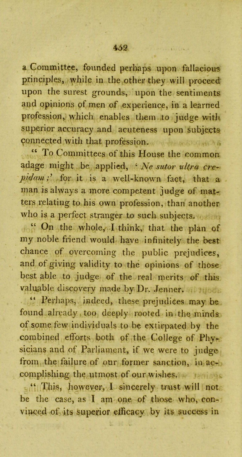 a Committee, founded perliaps upon fallacious principles, while in the other they will proceed upon the surest grounds, upon the sentiments and opinions of men of experience, in a learned profession, which enables them .to judge with, superior accuracy and acuteness upon subjects connected with that profession. “ To Committees of this House the common adage might be applied, ‘ Ne sutor ul(ra cre^ pitjamfor it is a well-known fact, that a man is always a more competent judge of mat- ters relating to his own profession, than another who is a perfect stranger to such subjects. “ On the whole,' I think, that the plan of my noble friend would have infinitely the best chance of overcoming the public prejudices, and of giving validity to the opinions of those best able to judge of the real merits of this valuable discovery made by Dr. Jenner. “ Perha})s, indeed, these prejudices may be found already , too deeply rooted in.the minds ofsom.efew individuals to be extirpated by the combined efforts both of the College of Phy- sicians and of Parliament, if we were to judge from the failure of our former sanction, in ac- complishing the utmost of our wishes. “ This, however, I sincerely trust will not be the case, as I am one of those who, con- viiiced of its superior elficacy by its success in