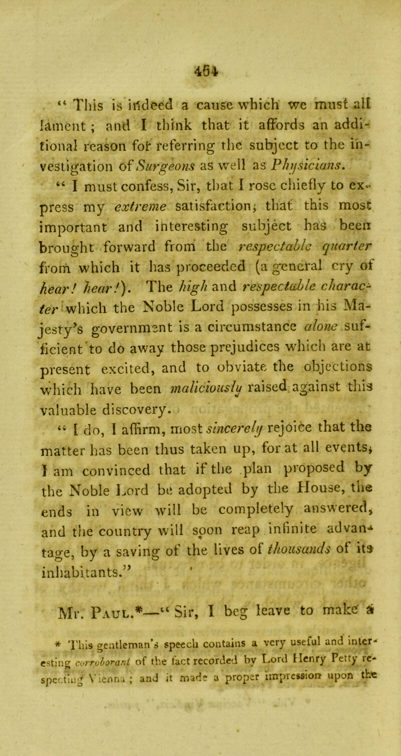 “ Tliis is irtdeed a cause which we must all lament; and I think that it affords an addi- tional reason fot referring the subject to the in- vestigation 6^Surgeons as well as PJufsiclans. “ I must confess, Sir, that I rose chiefly to ex- press my extreme satisfaction; that this most important and interesting subject has been brought forward frorh the respectable quarter from which it has proceeded (a general cry of hear! hear!). The high and respectable charac- ter v^\\\c\\ the Noble Lord possesses in his Ma- jesty’s government is a circumstance alone suf- ficient to do away those prejudices which are at present excited, and to obviate the objections w'hich have been maliciouslu raised against this valuable discovery. “ I do, I affirm, VL\o?>t sincerely rejoice that the matter has been thus taken up, for at all events* I am convinced that if the plan proposed by the Noble Lord be adopted by the Llouse, the ends in view will be completely answered, and the countiy will soon reap infinite advan* tage, by a saving of the lives of thousands of itj inhabitants.” Mr. Paul.*—“ Sir, I beg leave to maker si * 'I'liis gentleman’o speech contains a very useful and Inter* esting evrruborant of the tact recorded by L.ord Henry Pettj re* spcf.tinj^ Vienna; and it mads a proper impression upon tbe