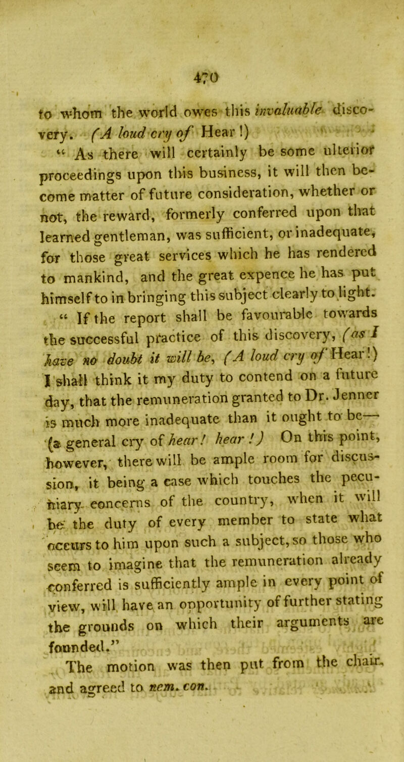 to whom the world owes this invaluable disco- very. fAIoudcryoJ'}\t?kx\) As there will certainly be some ulieiiof proceedings upon this business, it will then be- come matter of future consideration, whether or not, the reward, formerly conferred upon that learned gentleman, was sufficient, or inadequate, for those great services which he has rendered to mankind, and the great expence he has put himself to in bringing this subject clearly to light. “ If the report shall be favourable towards the successful practice of this discovery, (as I haze no doubt it rvill be, (A loud cry of Heai.) I'shah think it my duty to contend on a future day, that the remuneration granted to Dr. Jenner is much more inadequate than it ought to be (a general ciy of hear! hear !) On this point, however, there will be ample room for discus- sion, it being a case which touches the pecu- niary, eoncems of the country, when it will . be: the duty of every member to state what occurs to him upon such a subject, so those who seem to imagine that the remuneration already conferred is sufficiently ample in every point of view, will have an opportunity of further stating the grounds on which their arguments are founded.’’ The motion was then put from the chair, and agreed to item, con.