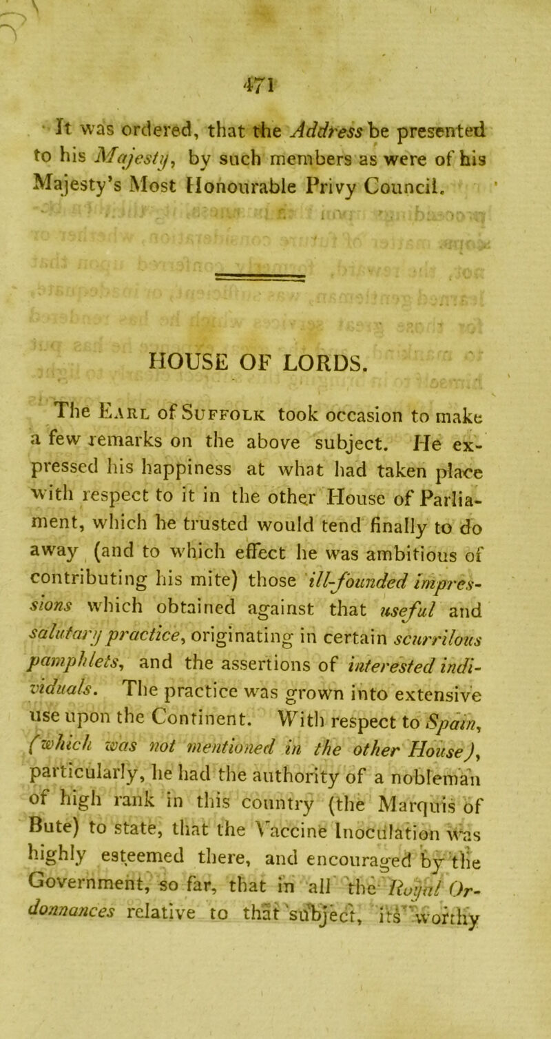 I 471 *' It was ordered, that the Addresshe presented to his Majesty^ by such members as were of his Majesty’s Most Honourable Privy Council. HOUSE OF LORDS. The Earl of Suffolk took occasion to make a few remarks on the above subject. He ex- pressed his happiness at what had taken plaoe with respect to it in the other House of Parlia- ment, which he trusted would tend finally to do away (and to which effect he was ambitious of contributing his mite) those ill-founded Impres- sions which obtained against that useful and salat an) practice^ originating in certain scurrilous pamphlets^ and the assertions of interested indi- viduals. The practice was grown into extensive use upon the Continent. VFith respect to Spam, (which was not mentioned in the other HouseJ, particularly, lie had the authority of a nobleman of high rank in this country (the Marquis of Bute) to state, that the Vaccine Inoculation v^as highly esteemed there, and encouraged by the Government, so far, that in all \hf Ro:)al Or- donnances relative to that 'suliject, itV woriliy