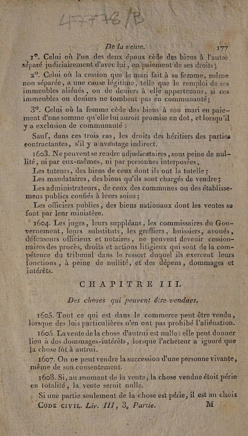 On. 4 ReEs \ > NAN 3 | | 1 à LA +: à « [{ 4) Ie. \ ; FE < ÿ # a, à ES | ne vi À À SPP ENT Em È Î À \ LR De la vente. : | 177 \ à ch 3%. Celui où lun des deux époux cède des biens à l'autre séparé judiciairement d'avec lui, en paiement'de ses droits; 29, Celui où la cession que Le mari fait à sa femme, même non séparée, à une cause légitime, telle que le remploi de ses immeubles aliénés , où de denters à elle appartenans, si ces immeubles ou deniers ne tombent pas én communauté; ment d’nne somme qu'elle lui auroit promise en dot, et lorsqu'il y a exclusion de communauté : eontractantes, s'il y à avantage indirect. lité, ni par eux-mêmes, ni par personnes interposées, Les tuteurs, des biens de ceux dont ils ont la tutelle; Les mandataires, des biens qu’ils sont chargés de vendre; Les administrateurs, de ceux des communes ou des établisse- mens publics confiés à leurs soins ; font par leur ministère. * 1604. Les juges, leurs suppléans, les commissaires du Gou- vernement, leurs substituts, les grefñiers, huissiers, avoués, défenseurs vfficieux et notaires, ne peuvent devenir cession- paires des procès, droits et actions litigieux qui sont de la com- pélence du tribunal dans le ressort duquel ils exercent leurs intérêts. CHAPITRE III. Des choses qui peuvent éire vendues. 1605. Tout ce qui est dans le commerce peut être vendu, lorsque des lois particulières n’en ont pas prohibé l'aliénation. lieu à des dommaces-intérèts, lorsque l’acheteur a ignoré que 5 È q A Ja chose fût à autrui. 1607. On ne peut vendre la succession d’une personne vivante, même de son consentemèent ; 1608. Si, au moment de la vente, la chose vendue étoit périe en totalité, la vente seroit nulle. Si une partie seulement de la chose est périe, il est au choix \ Cons ervic. Liv. AIT, 3 Partie. M