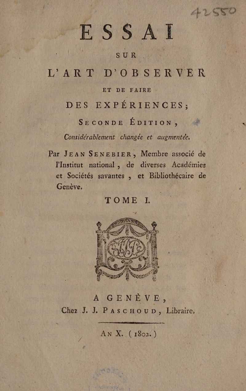 SUR . L'ART D'OBSERVER ET DE FAIRE DES EXPÉRIENCES; UOONHE HT 04 AUDE. Considérablement changée et augmentée. Par JEAN SENEBIER, Membre associé de l'Institut national , de diverses Académies et Sociétés savantes ; et Bibliothécaire de Genève. ÀA GENÈVE, Chez J. J Pascnoup, Libraire, —— AN X. (r1802.)