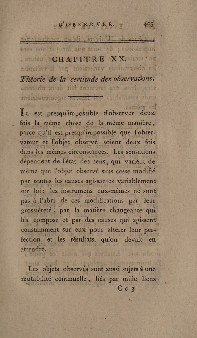 os HO ot0 ab Brio Bb : »H01L49 10m (ACHAPAMRRE (XX is ? 04 ” MER è ‘4 SP AENS ITR anoNLTTede 1 sn Théorie ‘de la certitude des observations. LEO o wa JE Smart an danlacnrse SIN UC IT Oli vUules \ ÊL est A AU ds d'observer deux fois la même chose de la même manière, parce qu le est presqu ‘impossible que l'obser-. 7 vateur et l'objet observé. soient deux fois dans les mêmes circonstances. Les sensations. debendénet de l'état des sens, qui varient de même que l'objet observé saus cesse modifié par toutes les causes agissantes variablement sur lui ; les. instrumens eux-mêmes nê sont, pas. à l'abri de ces modifications par leur grossiéreté . ; par la matière changeante qui les compose et par. des causes qui agissent constamment sur eux pour altérer leur per- fection et les résultats, qu on devait en attendre. EX | Ji Les objets observés sont aussi sujets à une mutabilité continuelle,, liés par mille liens. | Cc3 sw