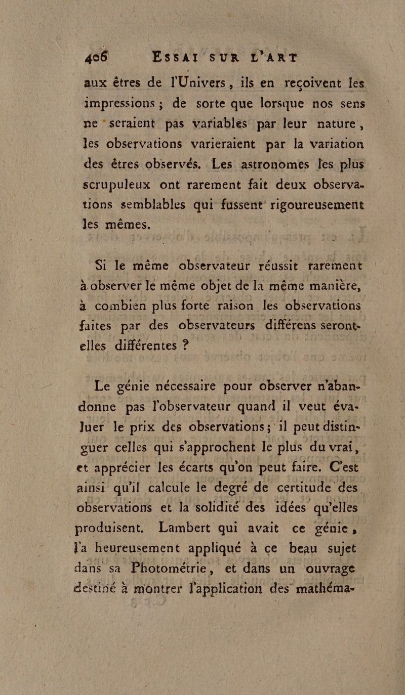 aux êtres de l'Univers, ils en reçoivent les impressions ; de sorte que lorsque nos sens ne ‘seraient pas variables par leur nature, les observations varieraient par la variation des êtres observés. Les astronomes les plus scrupuleux ont rarement fait deux observa- tions semblables fussent rigoureusement Jes mêmes. Si le même observateur réussit rarement « É A k A A à observer le même objet de la même manière, à combien plus forte raison les observations faites par des observateurs différens seront- elles QHÉFERLES ? Le génie nécessaire pour observer n'aban- donne pas l'observateur quand il veut éva- Juer le prix des observations; il peut distin- guer celles qui s'approchent le plus du vrai, et apprécier les écarts qu'on peut faire. C'est ainsi qu'il calcule le degré de certitude’ des. observations et la solidité des idées qu’elles produisent. Lambert qui avait ce génie , l'a heureusement appliqué à ce beau sujet dans sa Photométrie , et dans un ouvrage destiné à montrer l'application des mathéma-