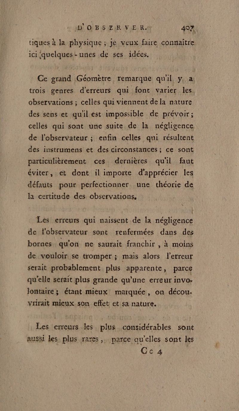 tiques à la physique ; jé veux faire connaître ici quelques-unes de ses idées. Ce grand Géomètre remarque qu'il y, a trois genres d'erreurs qui font varier les observations ; celles qui viennent dela nature des sens et qu'il est impossible de prévoir; celles qui sont une suite de la négligence de l'observateur ; enfin celles qui résultent des instrumens et des circonstances ; ce sont particulièrement ces dernières qu'il faut éviter, et dont il importe d'apprécier les défauts pour perfectionner une théorie de la certitude des observations, Les erreurs qui naissent de la négligence de l'observateur sont renfermées dans des bornes qu'on ne saurait franchir , à moins de vouloir se tromper ; mais alors l'erreur serait probablement plus apparente, parce qu'elle serait plus grande qu’une erreur invo- Jontaire ; étant mieux marquée, on décou. vrirait mieux. son effet et sa nature. Les erreurs les plus considérables sont aussi les plus rares, parce qu’elles sont les Cca4a