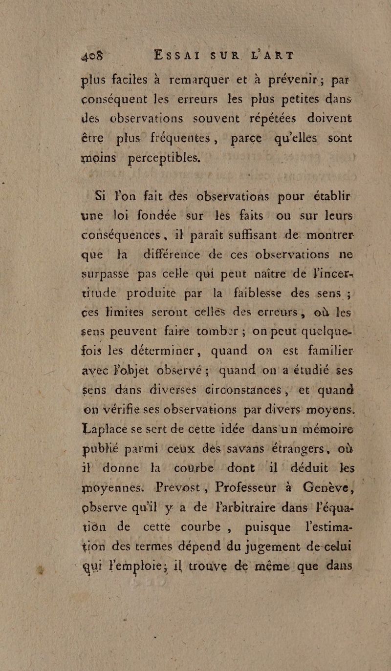 plus faciles à remarquer et à prévenir; par conséquent les erreurs les plus petites dans des observations souvent répétées doivent être plus fréquentes, parce qu elles sont moins pérceptibles. | Si lon fait des observations pour établir une loi fondée sur les faits ou sur leurs conséquences, il paraît suffisant de montrer que Ja différence de ces observations ne surpasse pas celle qui peut naître de Fincer- titude produite par la faiblesse des sens ; ces limites seront cellès des erreurs, où les sens peuvent faire tomber ; on peut quelque- fois les déterminer, quand on est familier avec Fobjet observé; quand on a étudié ses sens dans diverses circonstances ; et quand on vérifie ses observations par divers moyens. Laplace se sert de cette idée dans un mémoire publié parmi ceux dés savans étrangers, où il donne la courbe dont ‘il déduit les moyennes. Prévost , Professeur à Genève, observe qu'il y a de Farbitraire dans l’équa- tiôn de cette courbe , puisque l'estima- tion des termes dépend du jugement de-celui qui Femploie; il trouve de même que dans