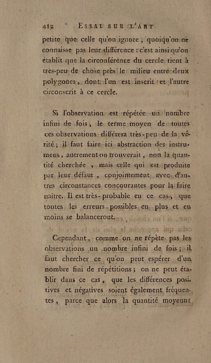 418: © LES#AR RH GE6A WT petite que: celle qu'on ignore ; quoiqu'omne connaisse pas leur différence :' c’est ainsiqu'on établit que lacirconférénce du cercle tient à très-peu. de chose près! le: miliew entrécdeux polygones,. dont: l'un ‘est.inscrit et l'autre circonscrit à ce cercle. Si l'observation est -répétée. un: nombre infini de fois, le terme moyen de:-toutes ces observations différera très-peu: de da vé rité; il faut faire-ici. abstraction des: instru mens, autrement on trouverait , non la quan- tité cherchée ,. mais celle qui «est. produite par. Jeur défaut , conjointement, avec. dau- tres circonstances concourantes .pour la: faire naitre.. Îl est très- probable en ce. cas, que toutes les erreurs. possibles.en, plus et en moins se balanceront.… Cependant, comme. on. ne répète. pas, les observations un .nombre infini de fois ;:1l faut chercher ce quon peut espérer d'un nombre fini de répétitions; on ne peut éta- blir dans ce cas, que les différences posi. | tives et négatives soient également fréquen., tes, parce que alors la quantité moyennes, J