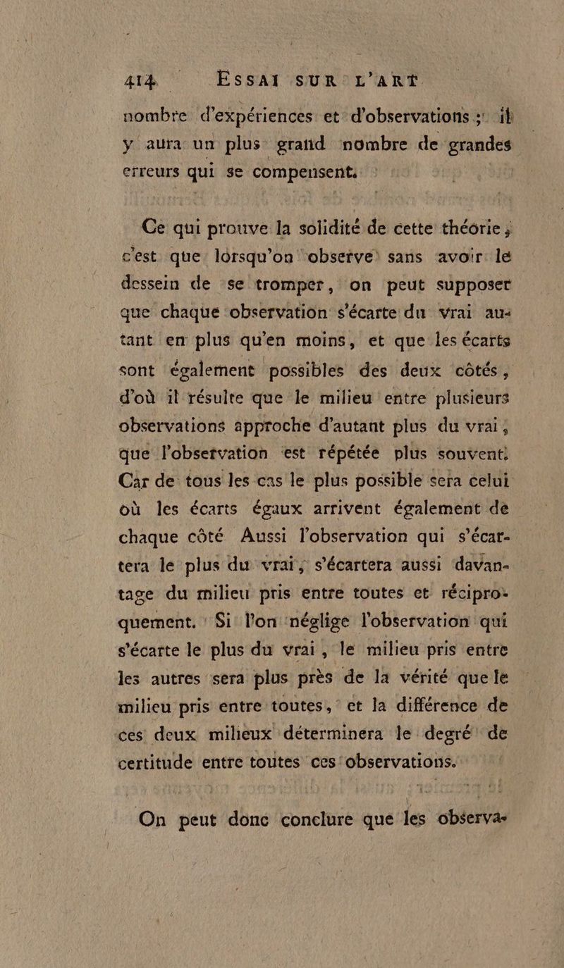 nombre d'expériences et d'observations : il y aura un plus grañd nombre de grandes erreurs qui $e compensent Ce qui prouve la solidité de cette théorie; c'est que lorsqu'on ‘observe: sans avoir le dessein de se tromper, on peut supposer que chaque observation s'écarte du vrai au: tant en plus qu'en moins, et que les écarts sont également possibles des deux côtés, d'où il résulte que le milieu entre plusieurs observations approche d'autant plus du vrai, que l'observation ‘est répétée plus souvent: Car de tous les cas le plus possible sera celui où les écarts égaux arrivent également de chaque côté Aussi l'observation qui s’écar- tera le plus du vrai; s’écartera aussi davan- tage du milieu pris entre toutes et récipro: quement, Si l’on néglige l'observation qui s'écarte le plus du vrai, le milieu pris entre les autres sera plus près de la vérité que le milieu pris entre toutes, et la différence de ces deux milieux déterminera le degré de certitude entre toutes ces'observations. On peut donc conclure que les observa-