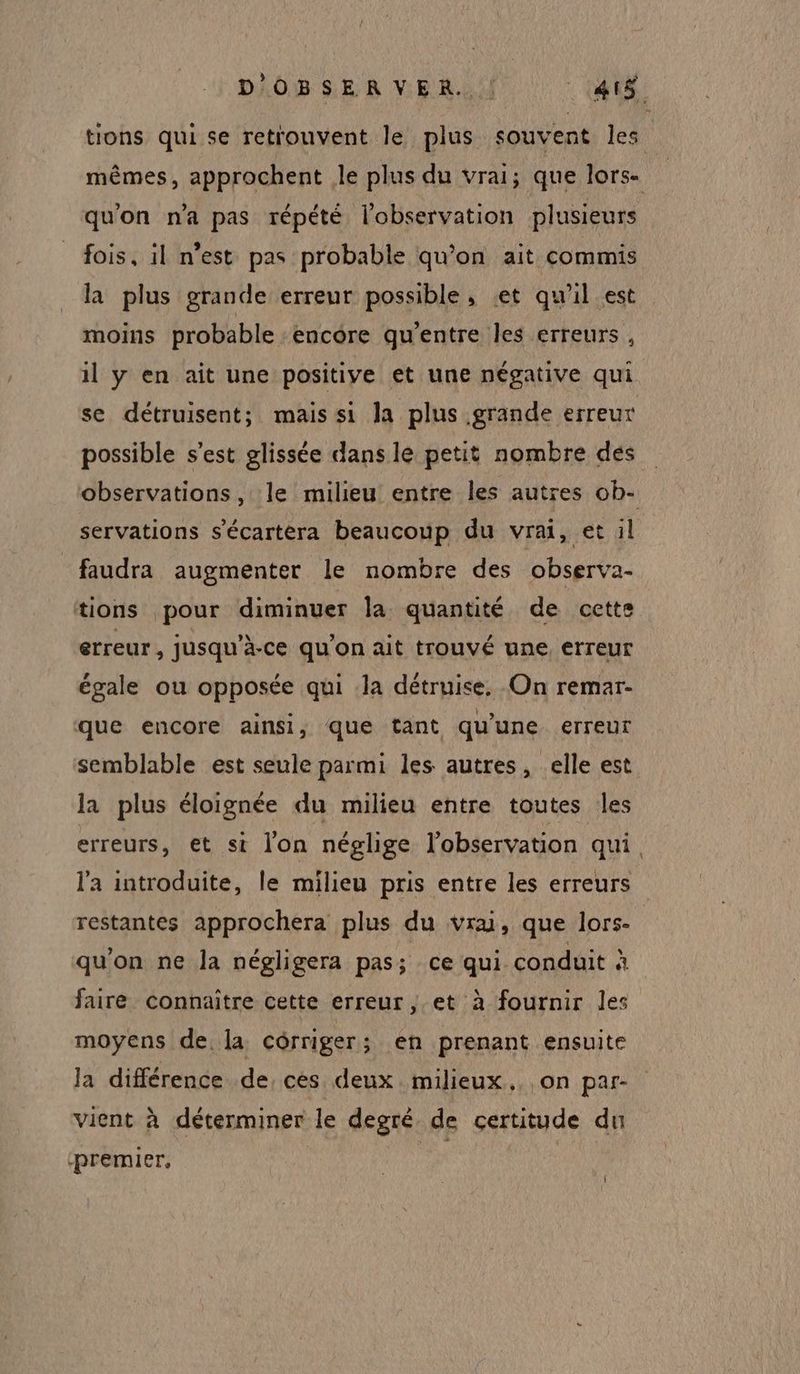 D'OBSERVER. |! AIS tions qui se retrouvent le plus souvent les mêmes, approchent le plus du vrai; que lors- qu'on n'a pas répété l'observation plusieurs fois, il n’est pas probable qu’on ait commis la plus grande erreur possible, et qu'il est moins probable :encore qu'entre les erreurs, il y en ait une positive et une négative qui se détruisent; mais si Ja plus grande erreur possible s’est glissée dans le petit nombre dés observations, le milieu entre les autres ob- servations s'écartera beaucoup du vrai, et il faudra augmenter le nombre des observa- tions pour diminuer la quantité de cette erreur, jusqu’à-ce qu’on ait trouvé une, erreur égale ou opposée qui la détruise, On remar- que encore ainsi, que tant qu’une erreur semblable est seule parmi les autres, elle est la plus éloignée du milieu entre toutes les erreurs, et st lon néglige l'observation qui. l'a introduite, le milieu pris entre les erreurs restantes approchera plus du vrai, que lors- qu’on ne la négligera pas; ce qui conduit à faire connaître cette erreur, et à fournir les moyens de, la cérriger; en prenant ensuite la différence de, ces deux milieux. on par- vient à déterminer le degré de certitude du ‘premier,