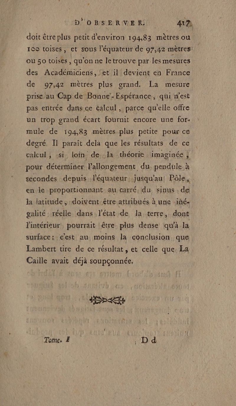 D''o BSERVER, 4VA doit être plus petit d'environ 194,83 mètres ou | 100 toises, et sous l'équateur de 97,42 mètres où 50 toises qu’on ne letrouve par.les mesures des Académiciens, ‘et il devient en France de 97,42 mètres plus grand. La mesure prise au Cap de Bonne’- Espérance, qui n’est pas entrée dans ce calcul , parce qu'elle offre un trop grand écart fournit encore une for: mule de 194,83 mètres plus petite pour ce degré. Il paraît dela que les résultats de ce calcul , :si loin de la théorie imaginée 4 pour déterminer lallongement du. pendule à secondes depuis l'équateur jusqu'au! Pôle, : en le proportionnant au carré, du, sinus : de la latitude , doivent. être attribués à une iñé- galité réelle dans l’état de la terre, dont l'intérieur! pourrait être plus dense qu’à la surface: c’est au moins la conclusion que Lambert tire de ce résultat, et celle que. La Caille avait déjà soupçonnée, Tome. E | D d