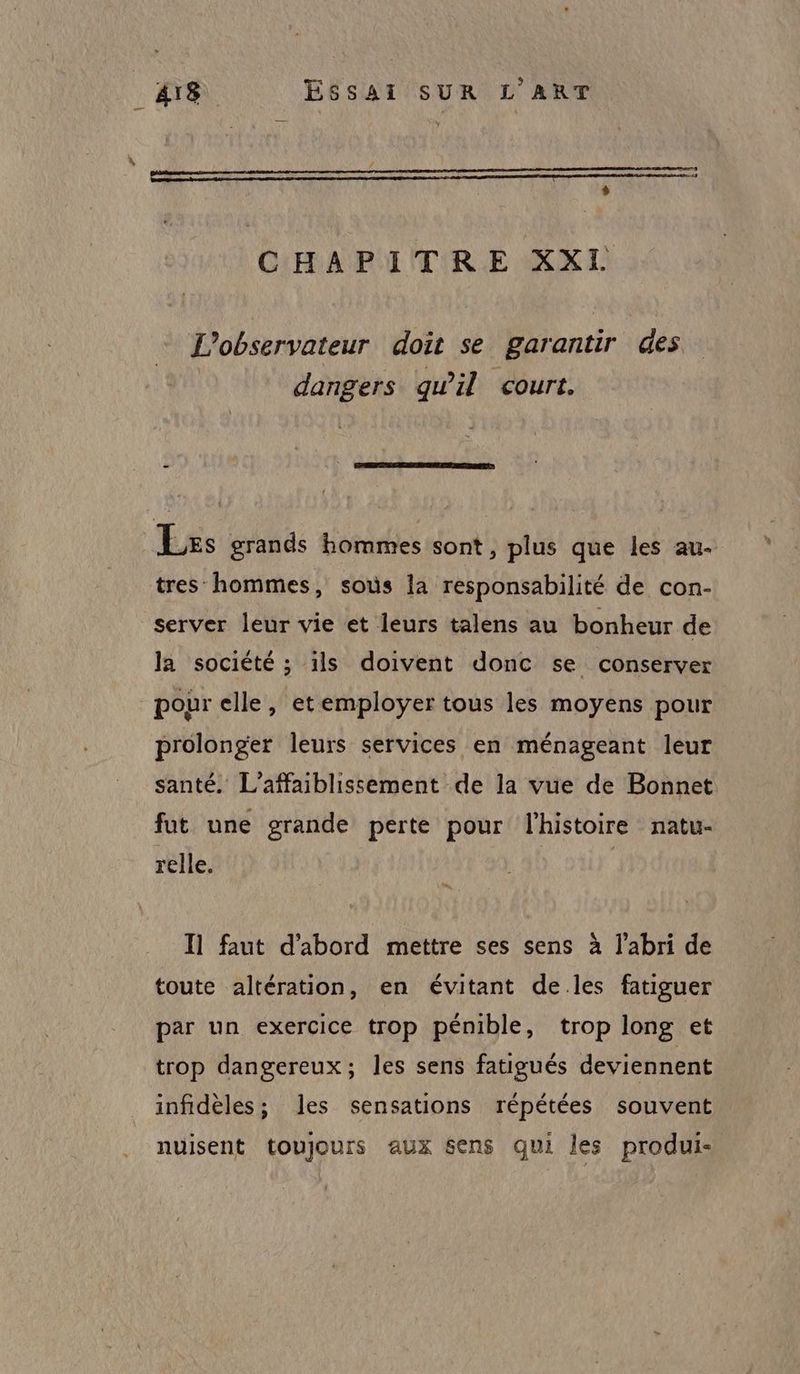 * CHAPITRE XXI L'observateur doit se garantir des dangers qu’il court. Les grands hommes sont, plus que les au- tres hommes, sous la responsabilité de con- server leur vie et leurs talens au bonheur de la société ; ils doivent donc se conserver pour elle, etemployer tous les moyens pour prolonger leurs services en ménageant leur santé. L’affaiblissement de la vue de Bonnet fut une grande perte pour l'histoire natu- relle. Il faut d’abord mettre ses sens à l'abri de toute altération, en évitant de.les fatiguer par un exercice trop pénible, trop long et trop dangereux; les sens fatigués deviennent infidèles; les sensations répétées souvent nuisent toujours aux Sens qui les produi-