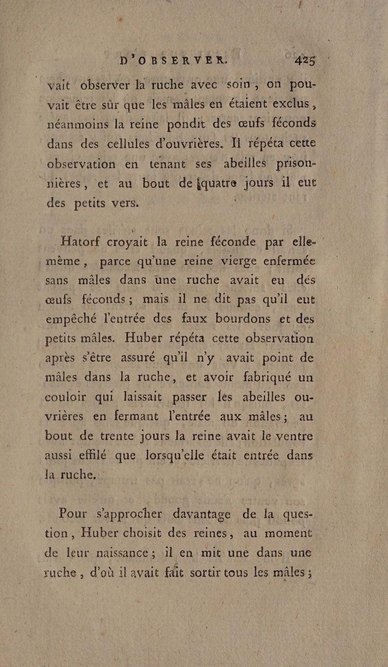 vait observer la ruche avec soin, on pou- vait être sûr que les mâles en étaient exclus, néanmoins la reine pondit des œufs féconds dans des cellules d’ouvrières. Il répéta cette observation en tenant ses abeilles prison- nières, et au bout defquatre jours 1l eut des petits vers. Hatorf croyait la reine féconde par elle- mème, parce qu'une reine vierge enfermée sans mâles dans une ruche avait eu dés œufs féconds; mais 1l ne dit pas qu'il eut empêché l'entrée des faux bourdons et des petits mâles. Huber répéta cette observation après s'être assuré quil n'y avait point de mâles dans la ruche, et avoir fabriqué un couloir qui laissait passer [es abeilles ou- vrières en fermant l'entrée aux mâles; au bout de trente jours la reine avait le ventre aussi effilé que lorsqu'elle était entrée dans la ruche. Pour s'approcher davantage de la ques- tion, Huber choisit des reines, au moment de leur naissance ; il en mit une dans une ruche , d’où 1l avait fdüt sortir tous les mâles ;