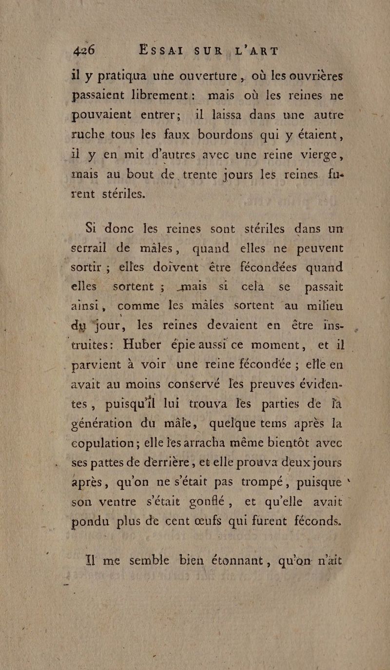 il y pratiqua une ouverture , où les ouvrières passaient librement: mais où les reines ne pouvaient entrer; 1l laissa dans une autre ruche tous les faux bourdons qui y étaient, il y en mit d'autres avec une reine vierge, mais au bout de trente Jours les reines fu< rent stériles. Si donc les reines sont stériles dans un serrail de mâles, quand elles ne peuvent sortir ; elles doivent être fécondées quand elles sortent ; mais si cela se passait ainsi, comme les mäles sortent au milieu du “our, les reines devaient en être ins- truites: Huber épie aussi ce moment, et il. parvient à voir une reine fécondée ; elle en avait au moins conservé les preuves éviden- ess puisqu'il lui trouva les parties de fa génération du mâle, quelque tems après la copulation; elle les arracha même bientôt avec ses pattes de derrière, et elle prouva deux jours après, qu'on ne s'était pas trompé, puisque son ventre s'était gonflé, et qu’elle avait pondu plus de cent œufs qui furent féconds. I] me semble bien étonnant, qu'on n'ait