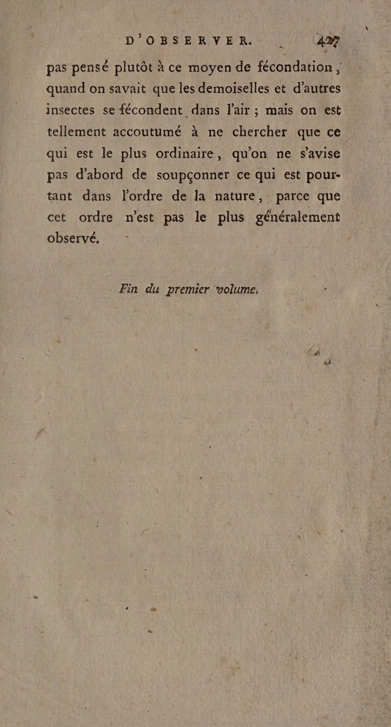 pas pensé plutôt à ce moyen de fécondation, quand on savait que les demoiselles et d’autres insectes se fécondent dans l'air ; mais on est tellement accoutumé à ne chercher que ce qui est le plus ordinaire, qu'on ne s'avise pas d'abord de soupçonner ce qui est pour- tant dans l’ordre de la nature, parce que cet ordre n'est pas le plus généralement observé, Fin du premier volume.