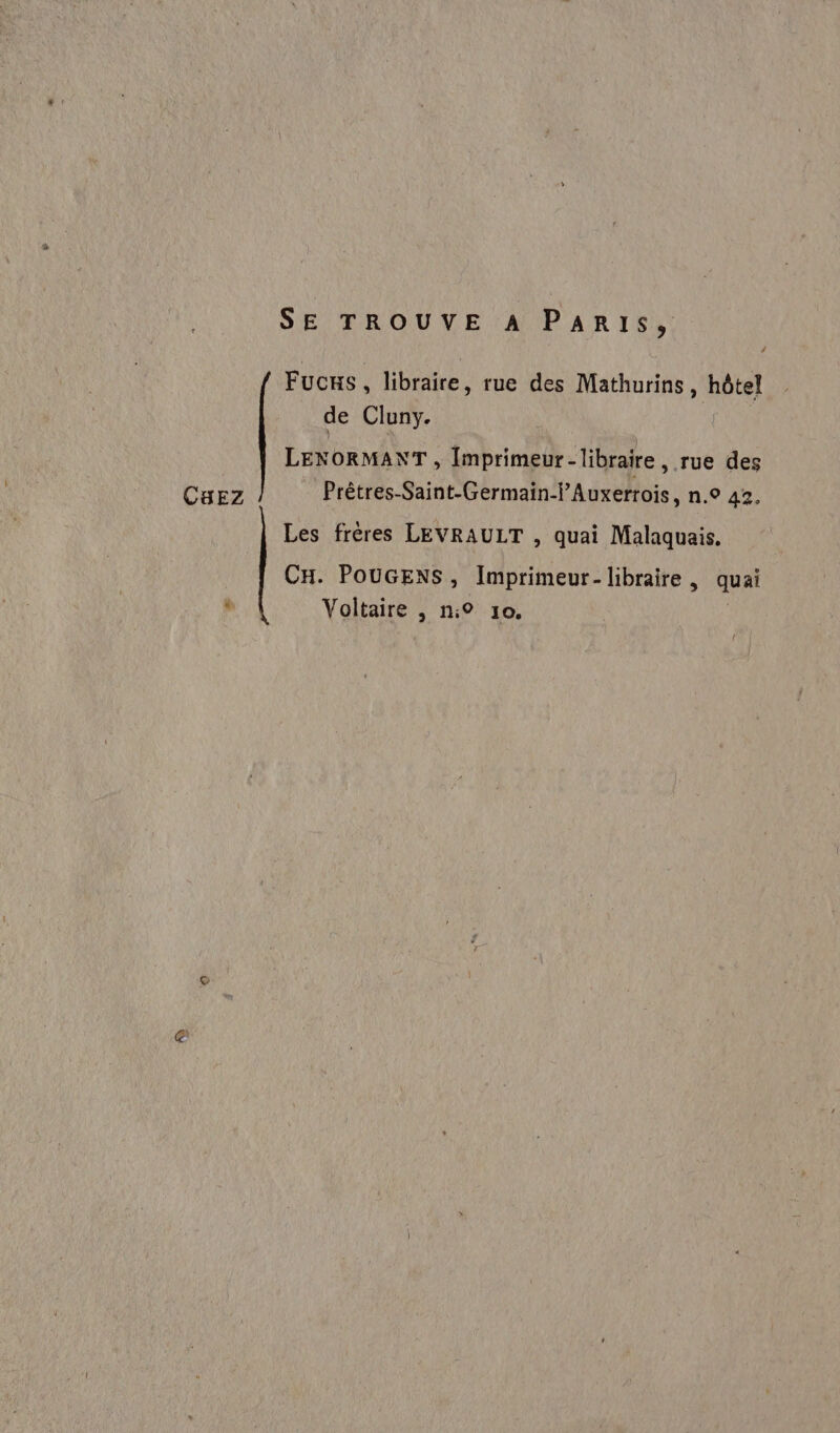 SE TROUVE A PARIS, 4 Fucxs, libraire, rue des Mathurins, hôtel de Cluny. LENORMANT , Imprimeur- libraire, rue des Prêtres-Saint-Germain-Ÿ’Auxerrois, n.° 42, CBEZ Les frères LEVRAULT , quai Malaquais. CH. POUGENS, Imprimeur- libraire, quai à Voltaire , n:° 10.