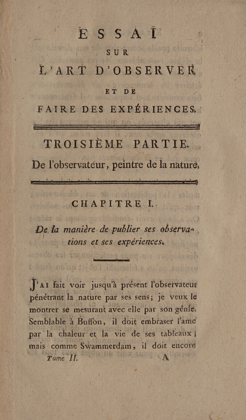 ‘E46 S AT SUR L'ART D'OBSERVER ET DE FAIRE DES EXPÉRIENCES. TROISIÈME PARTIE. De l'observatéur, peintre de la nature; De la manière de publier ses observas. | + tions et $es expériences, [4 F a, J'ar fait voir jusqu’à présent l'observateut pénétrant la nature par ses sens; je veux le montrer sé mesurant avec elle par son génies Semblable à Buffon, il doit embraser l'ame par la chaleur et la vie de ses tableaux ; mais comme Swammerdam, il doit encore