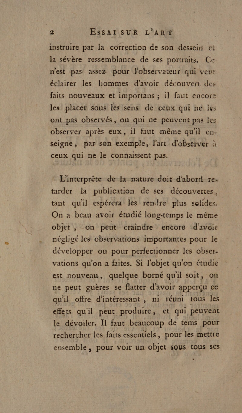 instruire par la correction de son dessein et la sévère ressemblance de ses poïtraits. Ce nest pas assez pour Fobservateur qui veut éclairer les hommes d'avoir découvert des faits nouveaux et importans ; il faut encore les placer sous les sens de ceux qui ne les ont pas observés, ou qui ne peuvent pas les observer après eux, 1l faut même qu'il en- seigne, par son exemple, l’art d'observer à ceux qui ne le connaissent pas. EL'interprête de la nature doit d’abord re- tarder la publication de ses découvertes, tant qu'il espérera les rendre plus solides. On a beau avoir étudié long-temps le même objet , on peut craindre encore d'avoir _ négligé les observations importantes pour le développer ou pour perfectionner les obser. vations qu’on à faites. Si l’objet qu’on étudie est nouveau, quelque borné quil soit, on ne peut guères se flatter d'avoir apperçu ce qu'il offre d’intéressant , ni réuni tous les effets qu'il peut produire, et qui peuvent le dévoiler. Il faut beaucoup de tems pour rechercher les faits essentiels , pour les mettre ensemble, pour voir un objet sous tous ses