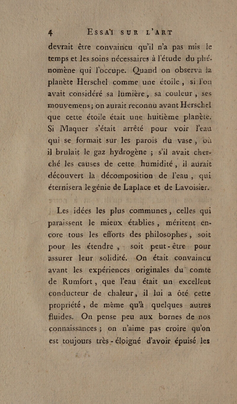 devrait être convairicu qu'il n'a pas mis le temps et les soins nécessaires à l'étude du phé- nomène qui l'occupe. Quand on observa ja planète Herschel comme une étoile, si Fon avait considéré sa lumière, sa couleur , ses mouvemens; on aurait reconnu avant Herschel que cette étoile était une huitième planète. Si Maquer s'était arrêté pour voir l'eau qui se formait sur les parois du vase, où il brulait le gaz hydrogène ; sil avait cher. ché les causes de cette humidité, il avrait découvert la décomposition de l’eau, qui éternisera le génie de Laplace et de Lavoisier. Les idées les plus communes, celles qui paraissent le mieux établies , méritent en- core tous les efforts des philosophes, soit pour les étendre ,- soit peut-être pour ‘assurer leur solidité -On était convaincu avant les expériences originales du’ comte de Rumfort, que l’eau était un excellent conducteur de chaleur, il lui a ôté cette propriété, de mème qu'à quelques autres fluides. On pense peu aux bornes de nos connaissances ; On n'aime pas croire quon est toujours très- éloigné d’avoir épuisé les