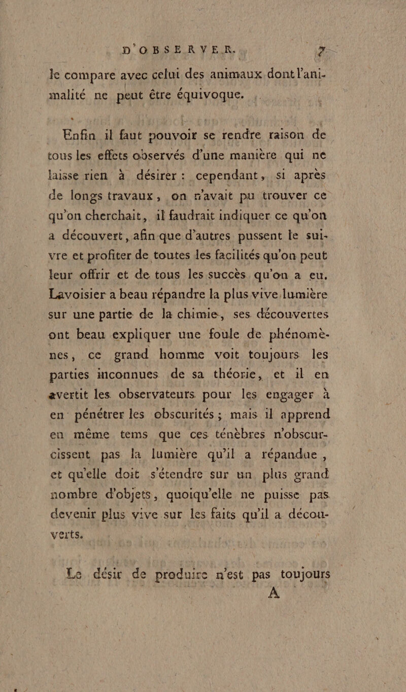 le compare avec celui des animaux dont l’ani- malité ne peut être équivoque. ; Enfin ïl faut pouvoir se rendre raison de tous les effets observés d’une manière qui ne laisse rien à désirer: cependant, si après de longs travaux, on p'avait pu trouver ce qu'on cherchait, al faudrait indiquer ce qu'on a découvert, afin que d’autres pussent le sui- vre et profiter de toutes les facilités qu'on peut leur offrir et de tous les succès qu'on a eu. Lavoisier a beau répandre la plus vive lumière sur une partie de la chimie, ses découvertes ont beau expliquer une foule de phénomè- nes, ce grand homme voit toujours les parties connues de sa théorie, et 1l en avertit les observateurs pour les engager à en pénétrer les obscurités ; mais il apprend en même tems que ces ténèbres n'obscur- cissent pas la lumuère qu'il a répandue, et qu'elle doit s'étendre sur un plus grand nombre d'objets, quoiqu’elle ne puisse pas devenir plus vive sur les faits qu'il a décou- verts. | | Le désir de produire m'est pas toujours