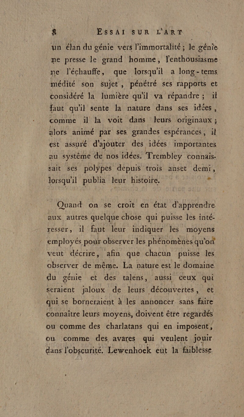 un élan du génie vers l'immortalité ; le génie me presse le grand homme, l'enthousiasme ne l'échauffe, que lorsquil a long-tems médité son sujet , pénétré ses rapports et considéré la lumière qu'il va répandre; ül faut qu il sente la nature dans ses idées , comme ïl la voit dans leurs SC alors animé par ses grandes espérances, il est assuré d'ajouter des idées importantes au système de nos idées. %éhbi connais- sait ses polypes depuis trois anset demr, lorsqu'il publia leur Histoire. ÿ Quand on se croit en état d'apprendre aux autres quelque chose qui puisse les inté- resser, il faut leur indiquer les moyens employés pour observer les phénomènes qu'on veut décrire, afin que chacun puisse les observer de même. La nature est le domaine. du génie et des talens, aussi ceux qui seraient jaloux de leurs découvertes, et qui se borneraient à les annoncer sans faire connaître leurs moyens, doivent être regardés ou comme des charlatans qui en imposent, ou comme des avares qui veulent jouir dans l'obscurité. Lewenhock eut la faiblesse.