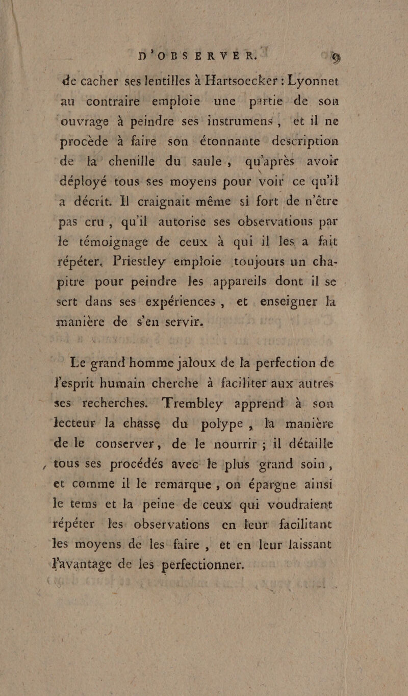 de cacher ses lentilles x Hartsoecker : Lyonnet au contraire emploie une partie de son ouvrage à peindre ses instrumens, et il ne procède à faire son étonnante description de Ia’ chenille du saule, qu'après avoir déployé tous ses moyens pour voir ce qu'il a décrit. Ïl craignait même si fort de n'être pas cru , qu'il autorise ses observations par le témoignage de ceux à qui il les a fait répéter. Priestley emploie toujours un cha- pitre pour peindre les appareils dont il se sert dans ses expériences, et enseigner la manière de s'en servir. W Le grand homme jaloux de ta perfection de Fesprit humain cherche à faciliter aux autres ses recherches. Trembley apprend à son lecteur la chasse du polype , là manière de le conserver, de le nourrir ; il détaille tous ses procédés avec le plus grand soin, et comme 1l le remarque , on épargne ainsi le tems et la peine de ceux qui voudraient répéter les observations en leur facilitant les moyens de les faire , ét en leur laissant l'avantage de les perfectionner.