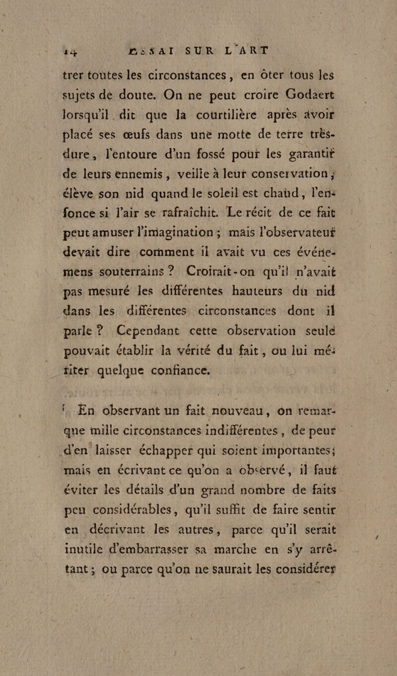 trer toutes les circonstances, en Oter tous les sujets de doute. On ne peut croire Godaert lorsqu'il dit que la courtilière après ävoir placé ses œufs dans unë motte de terre très- dure, l'entoure d’un fossé pour les garantit de leurs ennemis, veilie à leur conservation; élève son nid quand le soleil est chaüd, l'en: fonce si l'air se rafraîchit. Le récit de ce fait peut amuser l'imagination; mais l'observateut devait dire cornment 1l avait vu ces événe- mens souterrains ? (Croirait-on qu'il n'avait pas mesuré les différentes hauteurs du nid dans les différentes circonstances dont il parle ? Cependant cette observation seule pouvait établir la vérité du fait, ou lui mé: fitér quelque confiance. \ fl. En observant un fait nouveau, on remar- que mille circonstances indifférentes, de peur d'en laisser échapper qui soient importantes; mais en écrivant ce qu’on a observé, il faut éviter les détails d’un grand nombre de faits. pen considérables, qu'il suffit de faire sentir en décrivant les autres, parce qu'il serait inutile d’embarrasser sa marche en s'y arrê- tant; ou parce qu'on ne saurait les considérer