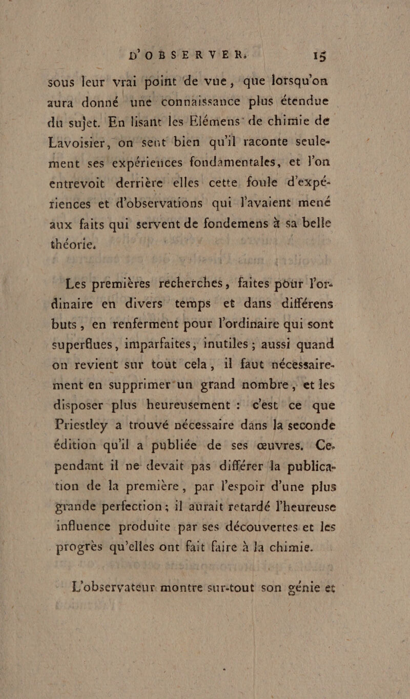 sous leur vrai point de vue, que lorsqu'on aura donné üuné Connaissance plus étendue du sujet. En lisant les Elémens: de chimie de Lavoisier, on sent bien qu'il raconte seule- ment ses expériences fondamentales, et l'on entrevoit derrière elles cette foule d'expé- riences et d'observations qui l'avaient mené aux faits qui servent de fondemens à sa belle théorie, Les premières récherches, faites pour l'or. dinaire en divers temps et dans différens buts, en renferment pour l'ordinaire qui sont superflues, imparfaites, inutiles ; aussi quand on revient sur tout cela, 1l faut nécessaire. ment en supprimer un grand nombre, et les disposer plus heureusement : c'est ce que Priestley à trouvé nécessaire dans la seconde édition qu'il a publiée de ses œuvres. Ce. pendant il ne devait pas différer la publica- tion de a première, par l'espoir d’une plus grande perfection; il aurait retardé l’heureuse influence produite par ses découvertes et les progrès qu’elles ont fait faire à la chimie. L'observateur montre sur-tout son génie et