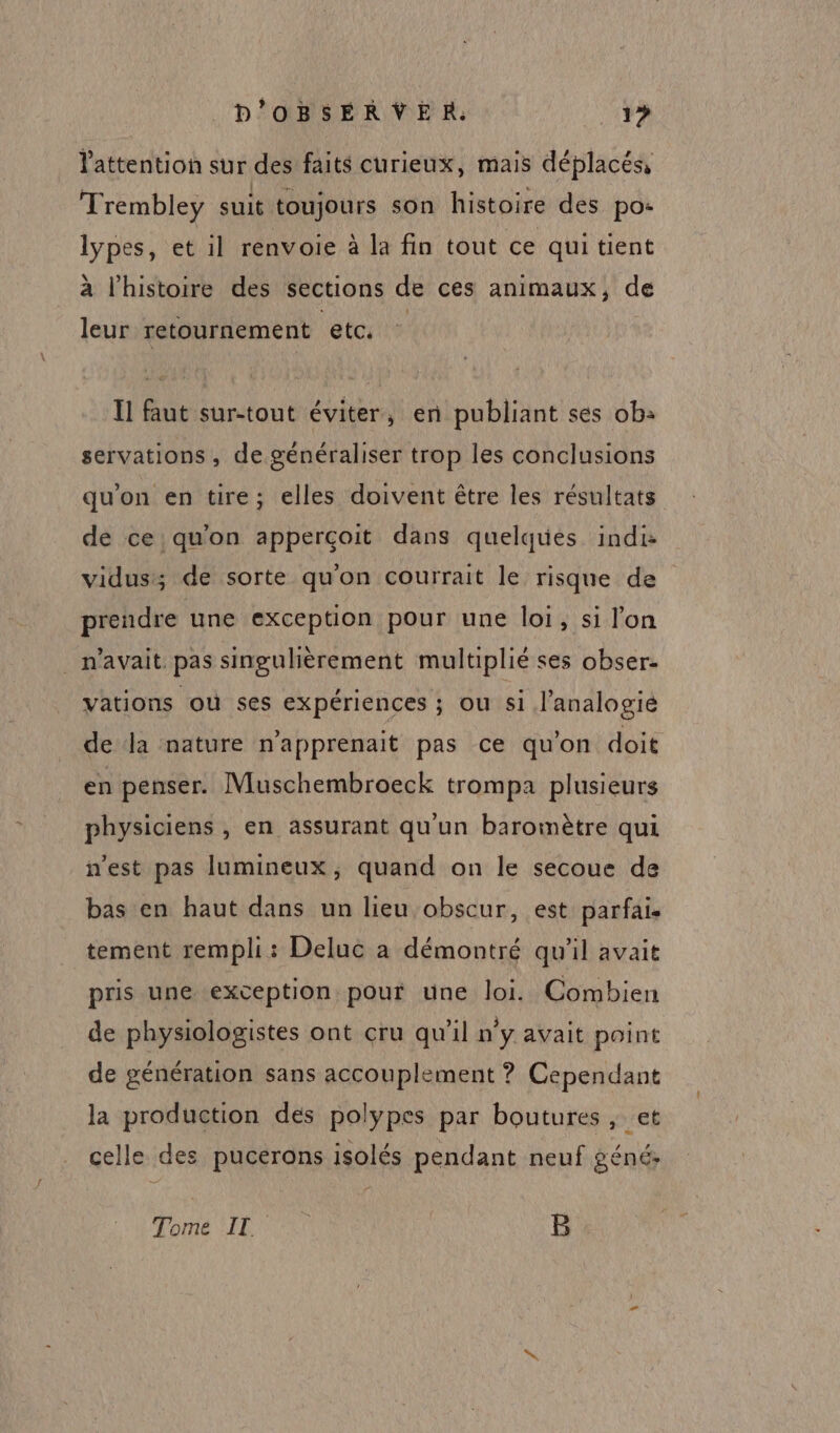 lattention sur des faits curieux, mais déplacés, Trembley suit toujours son histoire des po- lypes, et il renvoie à la fin tout ce qui tient à l’histoire des sections de ces animaux, de leur retournement eta ” Il faut sur-tout éviter, en publiant ses ob: servations, de généraliser trop les conclusions qu'on en tire; elles doivent être les résultats de ce qu'on apperçoit dans quelques indi: prendre une exception pour une loi, si lon _ n'avait. pas singulièrement multiplié ses obser. vations où ses expériences ; ou si l’analogié en penser. Muschembroeck trompa plusieurs physiciens , en assurant qu’un baromètre qui n’est pas lumineux, quand on le secoue de bas en haut dans un lieu obscur, est parfais tement rempli: Deluc a démontré qu'il avait pris une exception pour une loi. Combien de physiologistes ont cru qu’il n’y avait point de génération sans accouplement ? Cependant la production dés polypes par boutures , et celle des pucerons isolés pendant neuf géné: Tome IL. | B ee