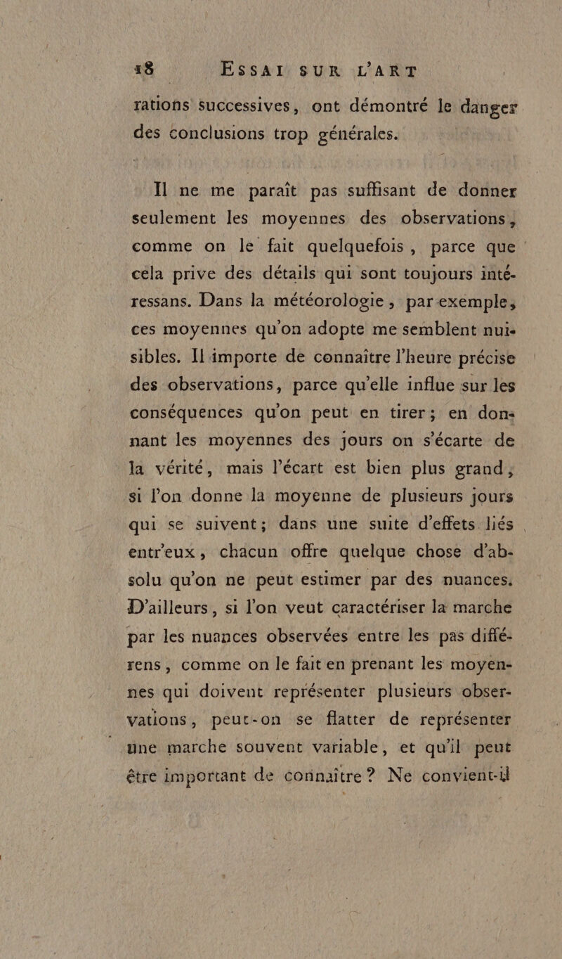 rations successives, ont démontré le danger des conclusions trop générales. Il ne me paraît pas suffisant de donner seulement les moyennes des observations; comme on le fait quelquefois, parce que céla prive des détails qui sont toujours inté. ressans. Dans la météorologie, parexemple, ces moyennes quon adopte me semblent nui- sibles. Il importe de connaître l'heure précise des observations, parce qu’elle influe sur les conséquences qu'on peut en tirer; en don: nant les moyennes des jours on s’écarte de la vérité, mais l’écart est bien plus grand; si lon donne la moyenne de plusieurs jours qui se suivent; dans une suite d'effets liés. entreux, chacun offre quelque chose d’ab- solu qu'on ne peut estimer par des nuances. D'ailleurs, si l'on veut caractériser la marche par les nuances observées entre les pas diffé- rens, comme on le fait en prenant les moyen- nes qui doivent représenter plusieurs obser- vations, peut-on se flatter de représenter une marche souvent variable, et quil peut être important de connaître? Ne convient-il