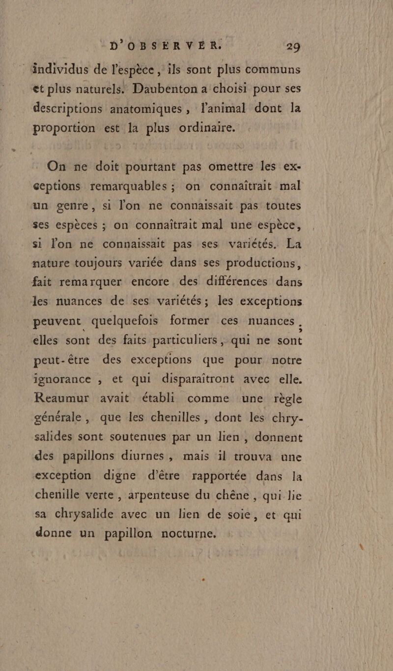 : Andividus de l'espèce , ils sont plus communs et plus naturels. Daubenton a choisi pour ses descriptions anatomiques , l'animal dont la proportion est la plus ordinaire. On ne doit pourtant pas omettre les ex- ceptions remarquables ; on connaïîtrait mal un genre, si l'on ne connaissait pas toutes ses espèces ; on connaîtrait mal une espèce, si lon ne connaissait pas ses variétés. La nature toujours variée dans ses productions, fait remarquer encore des différences dans les nuances de ses variétés; les exceptions peuvent quelquefois former ces nuances . elles sont des faits particuliers, qui ne sont peut-être des exceptions que pour notre ignorance , et qui disparaitront avec elle. Reaumur avait établi comme une règle générale , que les chenilles, dont les chry- salides sont soutenues par un lien , donnent des papillons diurnes, mais il trouva une exception digne d’être rapportée dans la chenille verte , arpenteuse du chêne , qui lie sa chrysalide avec un lien de soie, et qui donne un papillon nocturne.