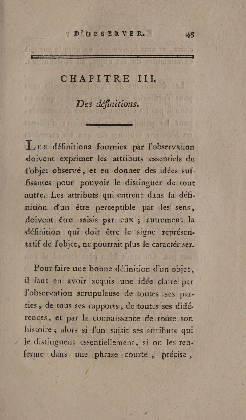 RE 2 + CHAPITRE IIL Des définitions. Les définitions fournies par l'observation doivent exprimer les attributs essentiels de l’objet observé, et en donner des idées suf- fisantes pour pouvoir le distinguer de tout autre. Les attributs qui entrent dans la défi- mition d'un être perceptible par les sens, doivent être saisis par eux ; autrement la définition qui doit être le signe représen- tatif de l’objet, ne pourrait plus le caractériser. Pour faire une bonne définition d’un objet, il faut en avoir acquis une idée claire par l'observation scrupuleuse de toutes ses par- ties, de tous ses rapports, de toutes ses diffé- rences, et par la connaissance de toute son histoire ; alors si l’on saisit ses attributs qui le distinguent essentiellement, si on les ren- ferme dans une phrase courte , précise,