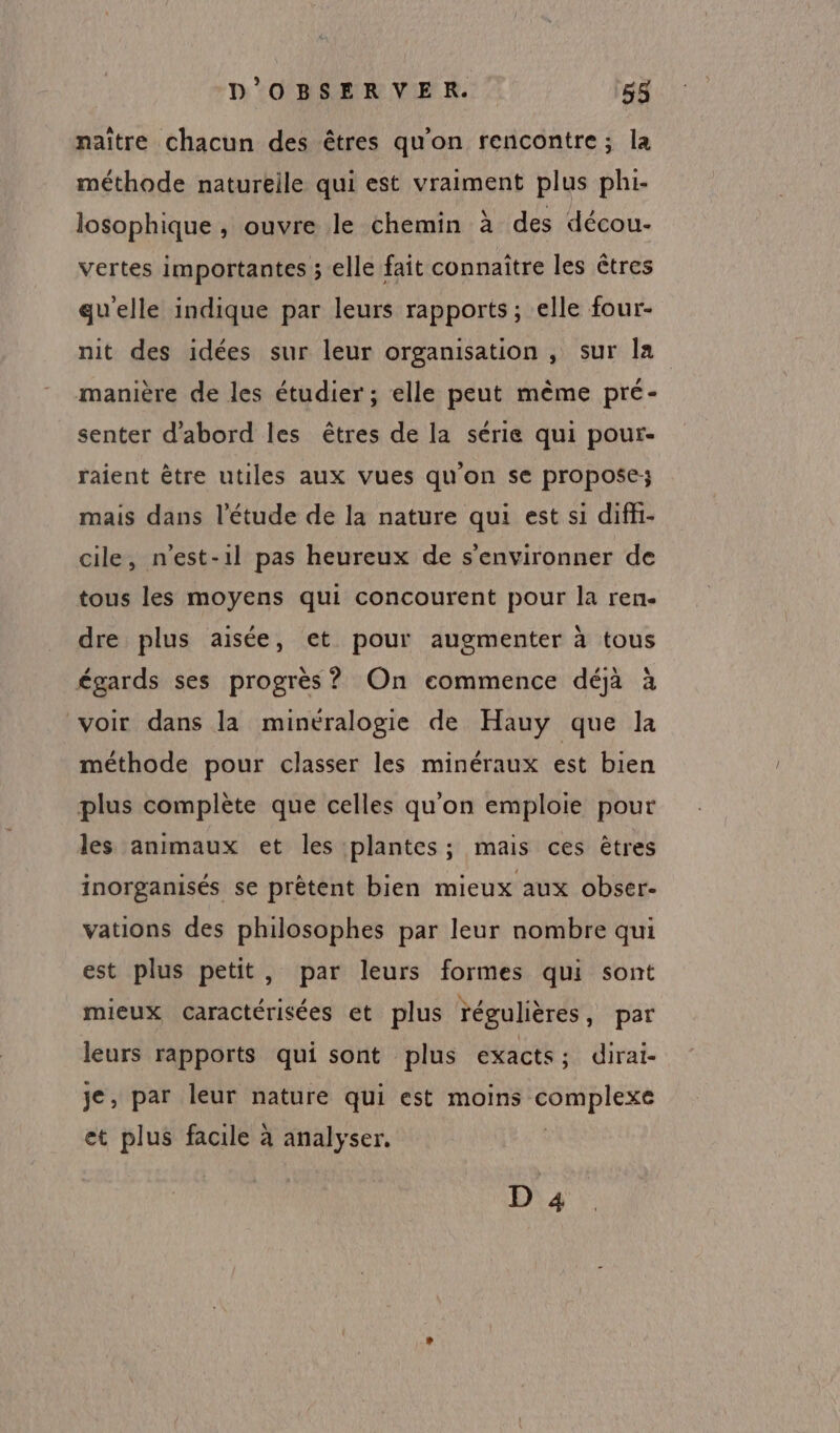 naïtre chacun des êtres qu'on rencontre; la méthode naturelle qui est vraiment plus phi- losophique, ouvre le chemin à des décou- vertes importantes ; elle fait connaître les êtres qu'elle indique par leurs rapports ; elle four- nit des idées sur leur organisation , sur Îa manière de les étudier; elle peut mème pré- senter d'abord les êtres de la série qui pour- raient être utiles aux vues qu'on se propose; mais dans l'étude de la nature qui est si diffi- cile, n’est-1l pas heureux de s’environner de tous les moyens qui concourent pour la ren. dre plus aisée, et pour augmenter à tous égards ses progrès ? On commence déjà à voir dans la minéralogie de Hauy que la méthode pour classer les minéraux est bien plus complète que celles qu'on emploie pour les animaux et les plantes; mais ces êtres inorganisés se prêtent bien mieux aux obser- vations des philosophes par leur nombre qui est plus petit, par leurs formes qui sont mieux caractérisées et plus régulières, par leurs rapports qui sont plus exacts; dirai- je, par leur nature qui est moins XLR et plus facile à analyser, D 4