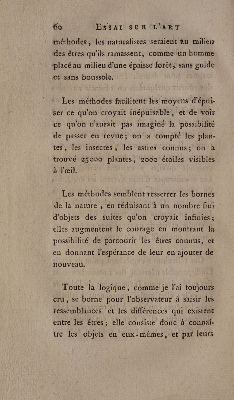 méthodes, les naturalistes seraient Au milieu des êtres qu'ils ramassent, comme un homme placé au milieu d’une épaisse forêt, sans guide et sans boussole. Les méthodes facilitent les moyens d'épui- ser ce qu'on croyait inépuisable, et de voir ce qu'on n'aurait pas imaginé la possibilité de passer en revue; on a compté les plan- tes, les insectes, les astres connus: on à trouvé 25000 plantes, 2000 étoiles visibles a Fœil. Les méthodes semblent resserrer les bornes de la nature , en réduisant à un nombre fini d'objets des suites qu'on croyait infinies; clles augmentent le courage en montrant là possibilité de parcourir les êtres connus, et en donnant l'espérance de leur en ajouter de nouveau. Toute la logique, comme je lai toujours cru, se borne pour lobsérvateur à saisir les ressemblances et les différences qui existent entre les êtres; elle consiste donc à connai- tre les objets en eux-mêmes, et par leurs