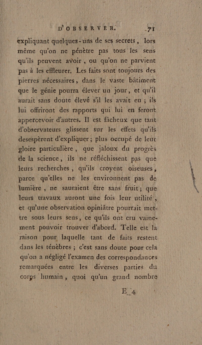 expliquant quelques-uns de ses secrets, lors même qu'on ne pénètre pas tous les sens qu'ils peuvent avoir , ou qu'on ne parvient pas à les effleurer. Les faits sont toujours des pierres nécessaires, dans le vaste bâtiment que le génie pourra élever uu jour, et qu'il aurait sans doute élevé s'il les avait eu ; ils lui offriront des rapports qui lui en feront appercevoir d'autres. Il est fâcheux que tant d’observateurs glissent sur les effets qu'ils desespèrent d'expliquer ; plus occupé de leur gloire particulière, que jaloux du progres de la science, ils ne réfléchissent pas que leurs recherches, qu'ils croyent oiseuses, parce quelles ne les environnent pas de lumière , ne sauraient être sans fruit; que et qu'une observation opiniâtre pourrait met- tre sous leurs sens, ce qu'ils ont cru vaine- ment pouvoir trouver d'abord. Telle est la raison pour laquelle tant de faits restent dans les ténèbres ; c'est sans doute pour cela qu'on a négligé l'examen des correspondances remarquées entre les diverses parties du corps humain, quoi qu'un grand nombre E _4