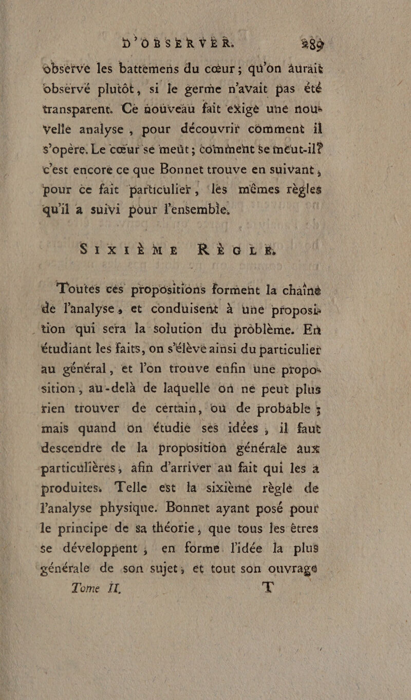 : obsérvé plutôt, si le germe n'avait pas été transparent. Cé nouveau fait exige uné nous s’opère, Le cœur sé mett ; Comment $e méut-il? c’est encore ce que Bonnet trouve en suivant , pour ce fait particulier, ‘lés mêmes règles qu'il à suivi pour l’ensemble, SIXIÈèME RÈGLE Toutes ces propositions Poreht la chain dé l'analyse, et conduisent à une proposi tion qui sera la solution du problème. En étudiant les faits, on s'élève ainsi du particulier au général, et l'on trouve enfin une propos sition, au-delà de laquellé où né peut plus rien trouver de cértain, où de probable ; mais quand on étudie ses idées , il faut descendre de la proposition générale aux particulières, afin d'arriver au fait qui les à produites. Telle est la sixième règlé de l'analyse physique. Bonnet ayant posé pour le principe de sa théorie, que tous les êtres se développent ; en forme l'idée la plus générale de son sujet; et tout son ouvrage Tome IL T |