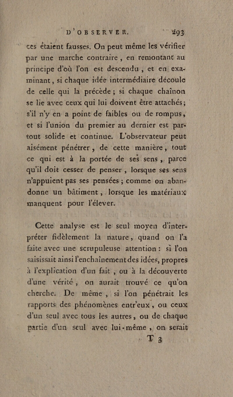 | ces étaient fausses. On peut même les vérifier par une marche contraire, en remontant au principe d'où l'on est descendu , et en exa- minant, si chaque idée intermédiaire découle de celle qui la précède ; si chaque chainon se lie avec ceux qui lui doivent être attachés; s’il ny en a point de faibles ou de rompus, et si l'union du premier au dernier est par- tout solide et continue. L'observateur peut aisément pénétrer, de cette manière, tout ce qui est à Ja portée de ses sens ,. parce qu'il doit cesser de penser , lorsque ses sens n'appuient pas ses pensées ; comme on aban- donne un bâtiment, lorsque les matériaux manquent pour l'élever. Cette amalyse est le seul moyen d'inter- préter fidèlement la nature, quand on la faite avec une scrupuleuse attention: si lon saisissait ainsi l'enchainement des idées, propres à l'explication d’un fait | ou à la découverte d'une vérité, on aurait trouvé ce qu'on cherche. De même, si l’on pénétrait les rapports des phénomènes entreux , où ceux d'un seul avec tous les autres, ou de chaque partie d'un seul avec lui-même , on serait T 2