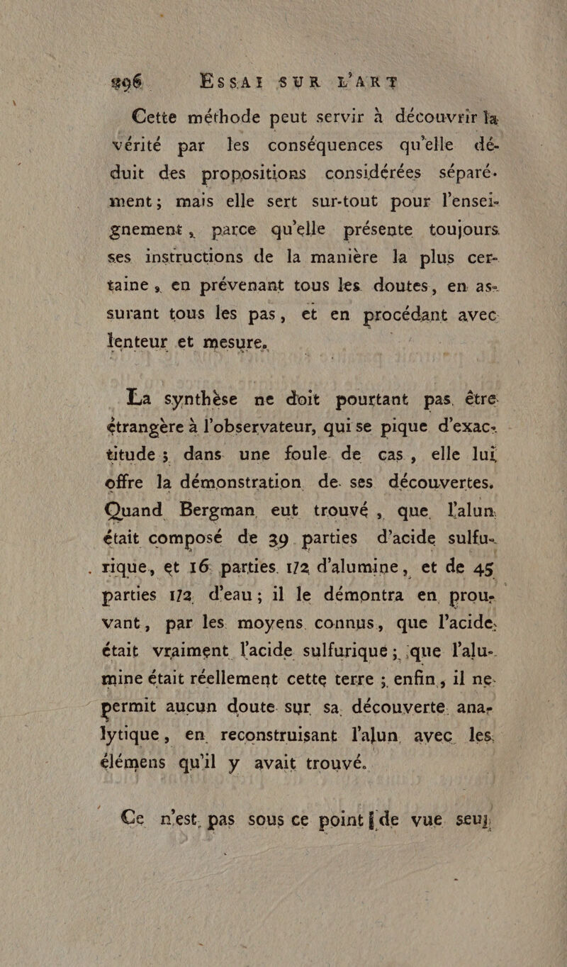 896. ÉSssAr SUR L'ART Cette méthode peut servir à découvrir la vérité par les conséquences qu'elle dé. duit des propositions considérées séparé. ment; mais elle sert surtout pour l’ensei. gnement, parce quelle présente toujours ses instructions de la manière la plus cer- taine , en prévenant tous les doutes, en as- surant tous les pas, et en procédant avec: lenteur et mesure. ; La synthèse ne doit pourtant pas. être étrangère à l'observateur, quise pique d’exac- titude ; dans une foule de cas, elle lui offre la démonstration de. ses découvertes, Quand Bergman eut trouvé, que, l'alun était composé de 39 parties d’acide sulfu- . rique, et 16. parties. 172 d’alumine, et de 45 parties 172 d'eau; il le démontra en proue vant, par les moyens connus, que l'acide. était vraiment l'acide sulfurique; que l’alu- mine était réellement cette terre ; enfin, il ne. permit aucun doute sur sa, découverte. ana- lytique, en reconstruisant l'alun avec les. élémens qu 1l y avait trouvé. Ce nest. pas sous ce pointide vue seuy