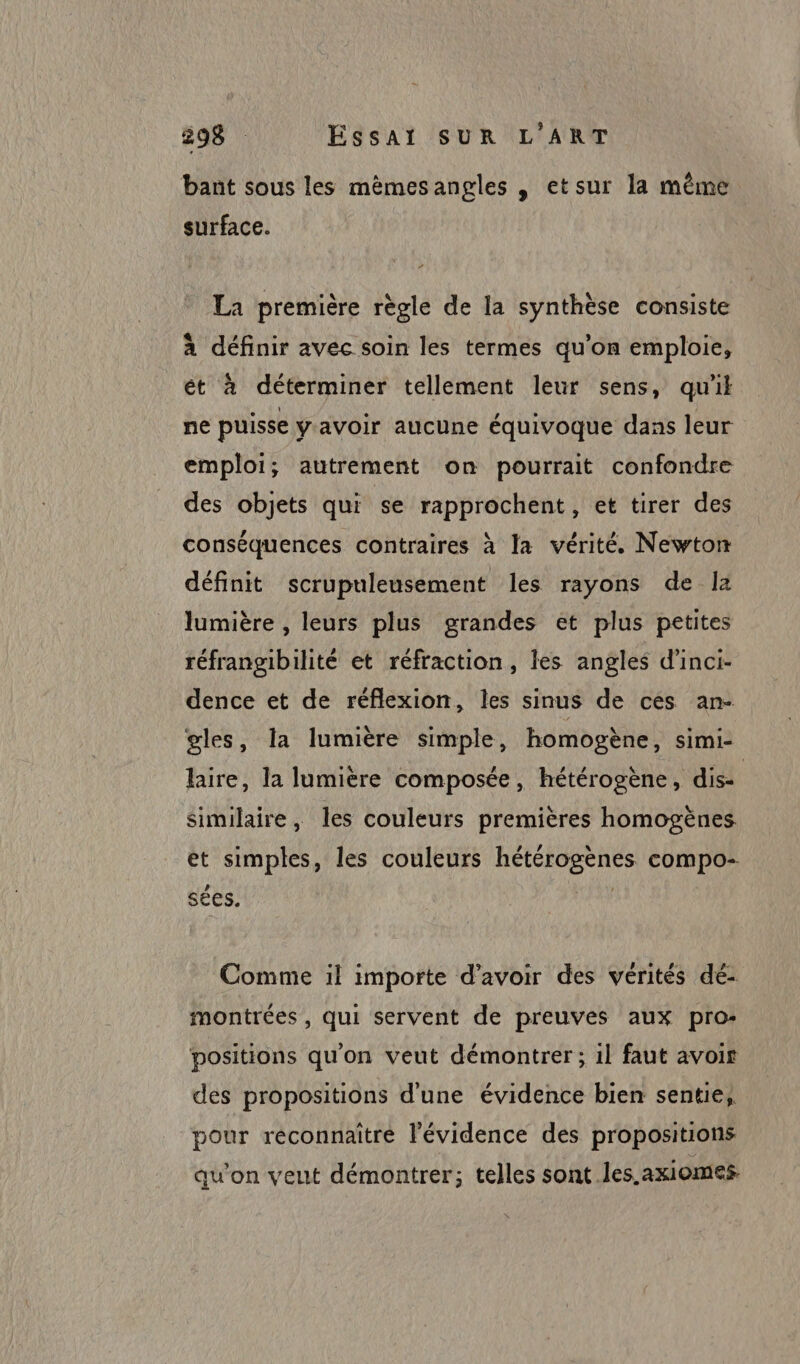 bant sous les mèmesangles , etsur la même surface. La première règle de la synthèse consiste à définir avec soin les termes qu’on emploie, ét à déterminer tellement leur sens, qu'il ne puisse yavoir aucune équivoque dans leur emploi; autrement on pourrait confondre des objets qui se rapprochent, et tirer des conséquences contraires à la vérité. Newton définit scrupuleusement les rayons de la lumière , leurs plus grandes et plus petites réfrangibilité et réfraction, les angles d'inci- dence et de réflexion, Îles sinus de ces an- gles, la lumière simple, homogène, simi- lire, la lumière composée, hétérogène, dise similaire, les couleurs premières homogènes et simples, les couleurs hétérogènes compo- sées. | Comme il importe d’avoir des vérités dé: montrées , qui servent de preuves aux pro: positions qu'on veut démontrer ; 1} faut avoir des propositions d'une évidence bien sente, pour réconnaitre l'évidence des propositions qu'on veut démontrer; telles sont les.axiomes.