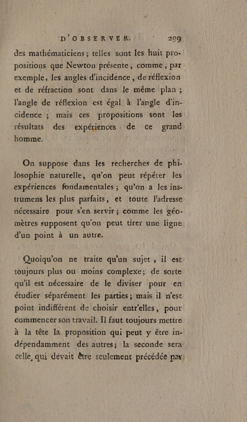 des mathématiciens ; telles sont les huit pro- positions que Newton présente, comme, par. exemple, les angles d'incidence, de réflexion et de réfraction sont dans le même plan ; l'angle de réflexion est égal à l'angle d'in- cidence ; mais ces propositions sont les résultats des expériences de ce grand homme. On suppose dans les recherches de phi- losophie naturelle, qu'on peut répéter les expériences fondamentales ; qu’on a les ins- trumens les plus parfaits, et toute l'adresse nécessaire pour s'en servir; comme les géo- mètres supposent quon peut tirer une ligne d'un point à un autre. Quoiqu'on ne traite qu'un sujet , il est toujours plus ou moins complexe; de sorte qu'il est nécessaire de le diviser pour en étudier séparément les parties ; mais il n’est point indifférent de choisir entrelles, pour commencer son travail. I] faut toujours mettre à la tête la proposition qui peut y être in- dépendamment des autres; Îa seconde sera celle, qui devait être seulement précédée pas