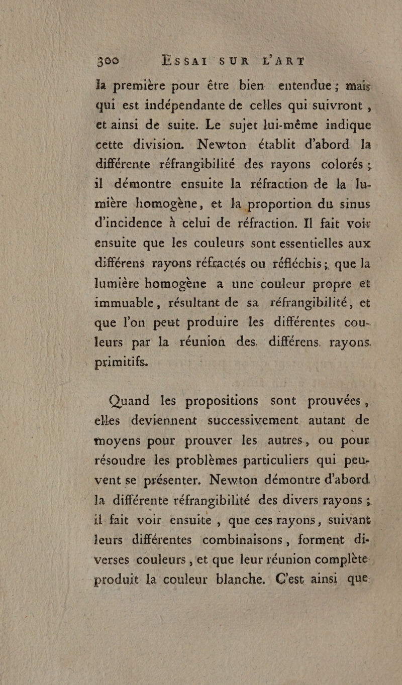 la première pour être bien entendue; maïs qui est indépendante de celles qui suivront, et ainsi de suite. Le sujet lui-même indique cette division. Newton établit d'abord 1a différente réfrangibilité des rayons colorés ; l démontre ensuite la réfraction de la lu- mière homogène, et la proportion du sinus d'incidence à celui de réfraction. Il fait voir ensuite que les couleurs sont essentielles aux différens rayons réfractés ou réfléchis; que la lumière homogène a une couleur propre et immuable, résultant de sa réfrangibilité, et que l'on peut produire les différentes cou- “leurs par la réunion des différens. rayons. . primitifs. Quand les propositions sont prouvées ,. elles deviennent successivement autant de moyens pour prouver les autres, ou pour résoudre les problèmes particuliers qui peu- vent se présenter. Newton démontre d'abord la différente réfrangibilité des divers rayons; il fait voir ensuite , que ces rayons, suivant leurs différentes combinaisons, forment di- verses couleurs ,'et que leur réunion complète: produit la couleur blanche, C'est ainsi que: