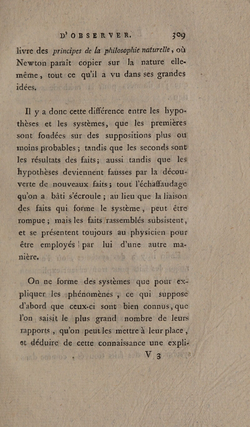 livre des principes de la philosophie naturelle, où Newton paraît copier sur la nature elle- même, tout ce qu'il a vu dans ses grandes idées. Il y a donc cette différence entre les hypo- thèses et les systèmes, que les premières sont fondées sur des suppositions plus où moins probables ; tandis que les seconds sont les résultats des faits; aussi tandis que les hypothèses deviennent fausses par la décou- verte de nouveaux faits; tout l’échaffaudage qu'on a bâti s'écroule ; au lieu que la liaison des faits qui forme le système, peut être rompue ; mais les faits rassemblés subsistent, et se présentent toujours au physicien pour être employés : par lui d’une autre ma- nière, | | On ne forme des systèmes que pour ex: pliquer. les :phénomènes ; ce qui suppose d'abord que ceux-ci sont bien connus, que lon saisit le plus grand nombre de leurs rapports, qu'on peutles mettre à leur place, et déduire de cette connaissance une expli- k * VE ni