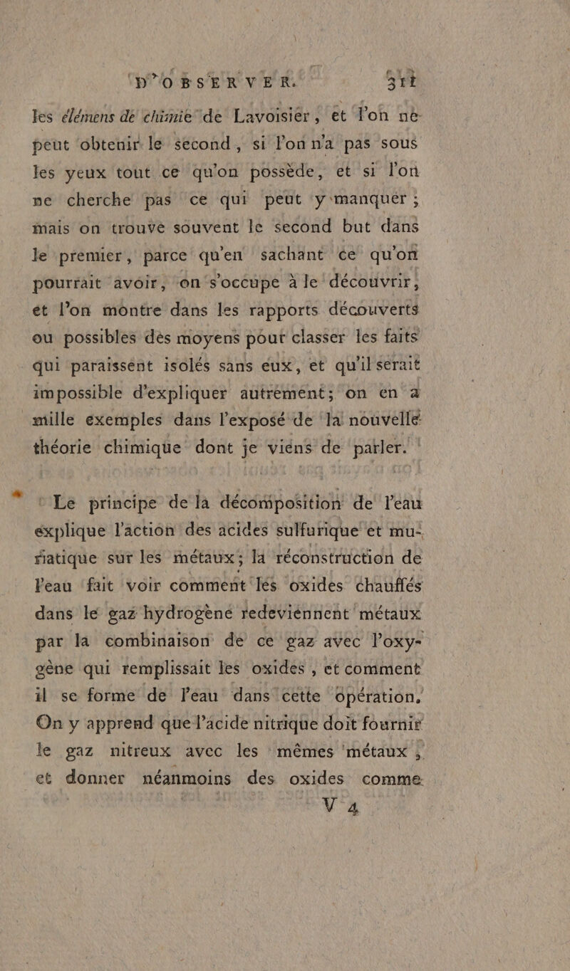 (PPOBsERVER. 3tt les élémens dé chimie de Lavoisier, et lon ne peut obtenir le second, si l'on n'a pas sous les yeux tout ce qu'on possède, et si lon ne cherche pas ce qui peut y manquer ; Mais on trouvé souvent lé second but dans le premier, parce qu'en sachant €e qu'on pourrait avoir, en s'occupe à le découvrir, ét l’on montre dans les rapports découverts ou possibles dés moyens pour classer les faits qui paraissent isolés sans eux, et qu'ilserait impossible d'expliquer autrement; on en à mille exemples dans l'exposé de la nouvelle théorie chimique dont je viéns de parler. * Le principe de la décomposition de l'eau explique l'action des acides sulfurique et mu: ratique sur les métaux; la réconstruction de Veau fat voir comment lés oxides Chauflés dans le gaz hydrogène redeviénnent métaux par la combinaison de cé gaz avec Poxy- gène qui remplissait les oxides , et comment il se forme de l'eau dans cette opération, On y apprend que l’âcide nitrique doit fournir le gaz nitreux avec les mêmes ‘métaux P et donner néanmoins des oxides comme