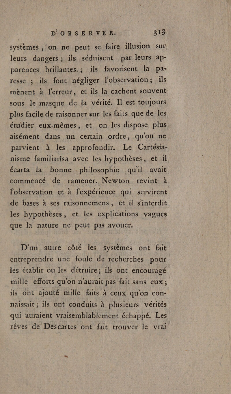 systèmes , on ne peut se faire illusion sur leurs dangers ; ils séduisent par leurs ap- parences brillantes.; ils favorisent la pa- resse ; ils font négliger l'observation; ils mènent à l'erreur, et ils la cachent souvent sous le masque de la vérité. Il est toujours plus facile de raisonner sur les faits que de les étudier eux-mêmes, et on les dispose plus aisément dans un certain ordre, quon ne parvient à les approfondir. Le (Cartésia- nisme familiarisa avec les hypothèses, et il écarta la bonne -philosophie qu'il avait commencé de ramener. Newton revint à l'observation et à l'expérience qui servirent de bases à ses raisonnemens, et il s’interdit les hypothèses, et les explications vagues que la nature ne peut pas avouer. D'un autre côté les systèmes ont fait entreprendre une foule de recherches pour lés établir ou les détruire; ils ont encouragé mille efforts qu'on n'aurait pas fait sans eux; ils ont ajouté mille faits à ceux qu'on con- naissait ; ils ont conduits à plusieurs vérités qui auraient Vraisemblablement échappé. Les rêves de Descartes ont fait trouver le vrai