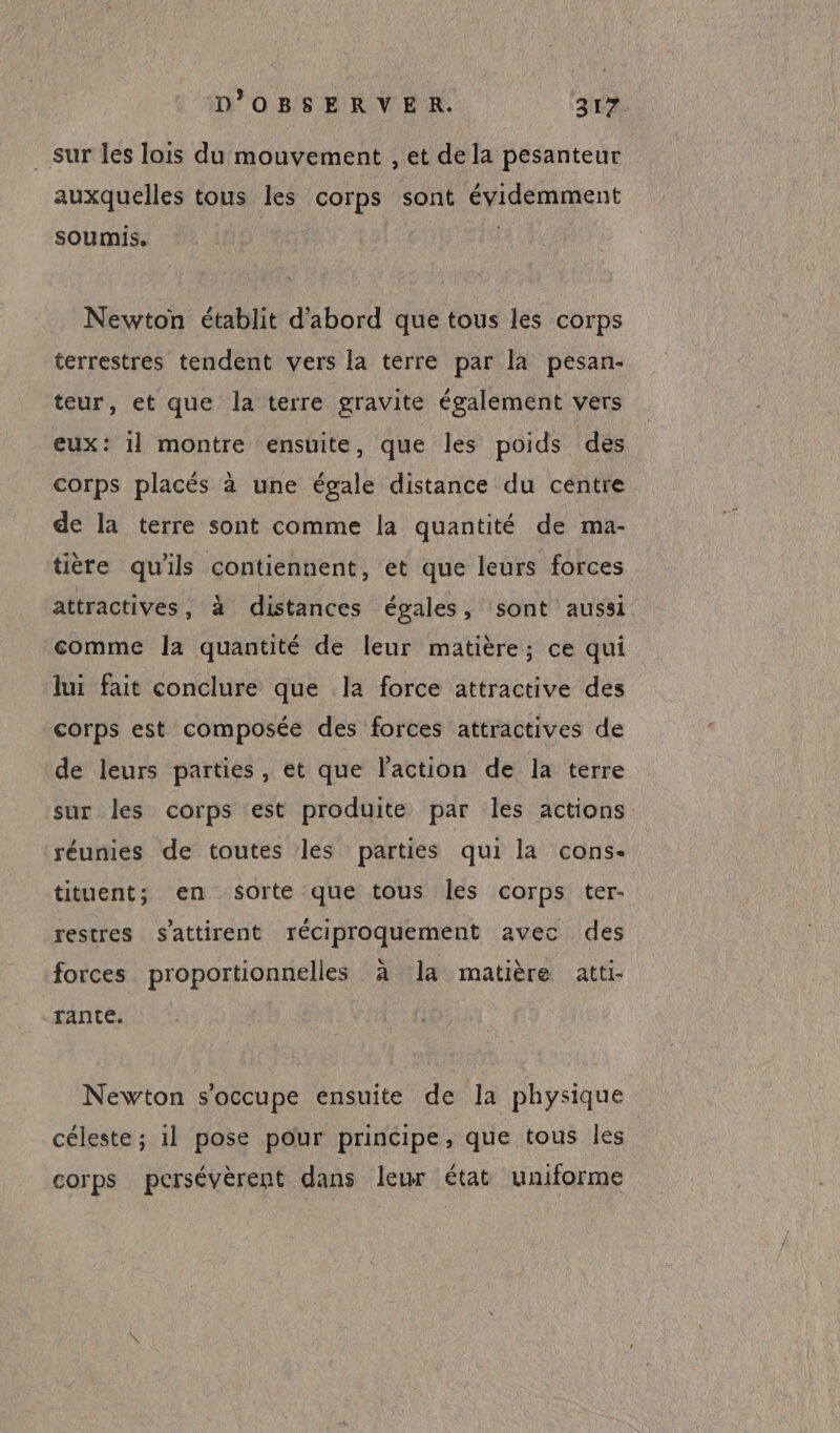 sur les lois du mouvement , et de la pesanteur auxquelles tous les corps sont évidemment soumis. Newton établit d'abord que tous les corps terrestres tendent vers la terre par la pesan- teur, et que la terre gravite également vers eux: 1l montre ensuite, que les poids des corps placés à une égale distance du centre de la terre sont comme la quantité de ma- tière qu'ils contiennent, et que leurs forces attractives , à distances égales, sont aussi comme la quantité de leur matière; ce qui lui fait conclure que la force attractive des corps est composée des forces attractives de de leurs parties, et que l'action de la terre sur les corps est produite par les actions réunies de toutes les parties qui la cons- tituent; en sorte que tous les corps ter- restres s'attirent réciproquement avec des forces proportionnelles à la matière atti- Tante. Newton s'occupe ensuite de la physique céleste ; il pose pour principe, que tous les corps persévèrent dans leur état uniforme