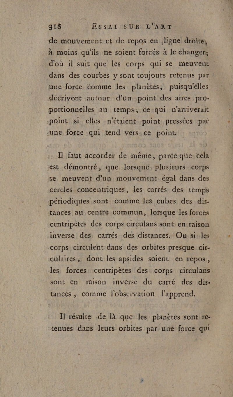 de mouvement et de repas en ligne droite, à moins qu'ils ne soient forcés à le changer, d'où 1l suit que les corps qui se meuvent dans des courbes y sont toujours retenus par une force Comme les planètes, puisqu'élles décrivent autour d’un point des aires pro- portionnelles au temps, Ge:qui n’arriverait point si elles n'étaient point pressées ‘paï une force qui tend vers ce point. Il faut accorder de même, parce que cela est démontré, que lorsque, plusieurs corps se meuvent d’un mouvement égal dans des cercles concentriques, les carrés des temps périodiques sont. comme les cubes des dis- tances au centre commun, lorsque les forces centripètes des corps circulans sont en raison inverse des carrés des distances. Ou si: les corps circulent dans des orbites presque: cir- culaires,, dont les apsides soient en repos, les forces centripètes des corps circulans sont en raison inverse du carré des dis: tances , comme l'observation lapprend. Il résulte .de là que les planètes sont re- tenues dans leurs orbites par une force qui