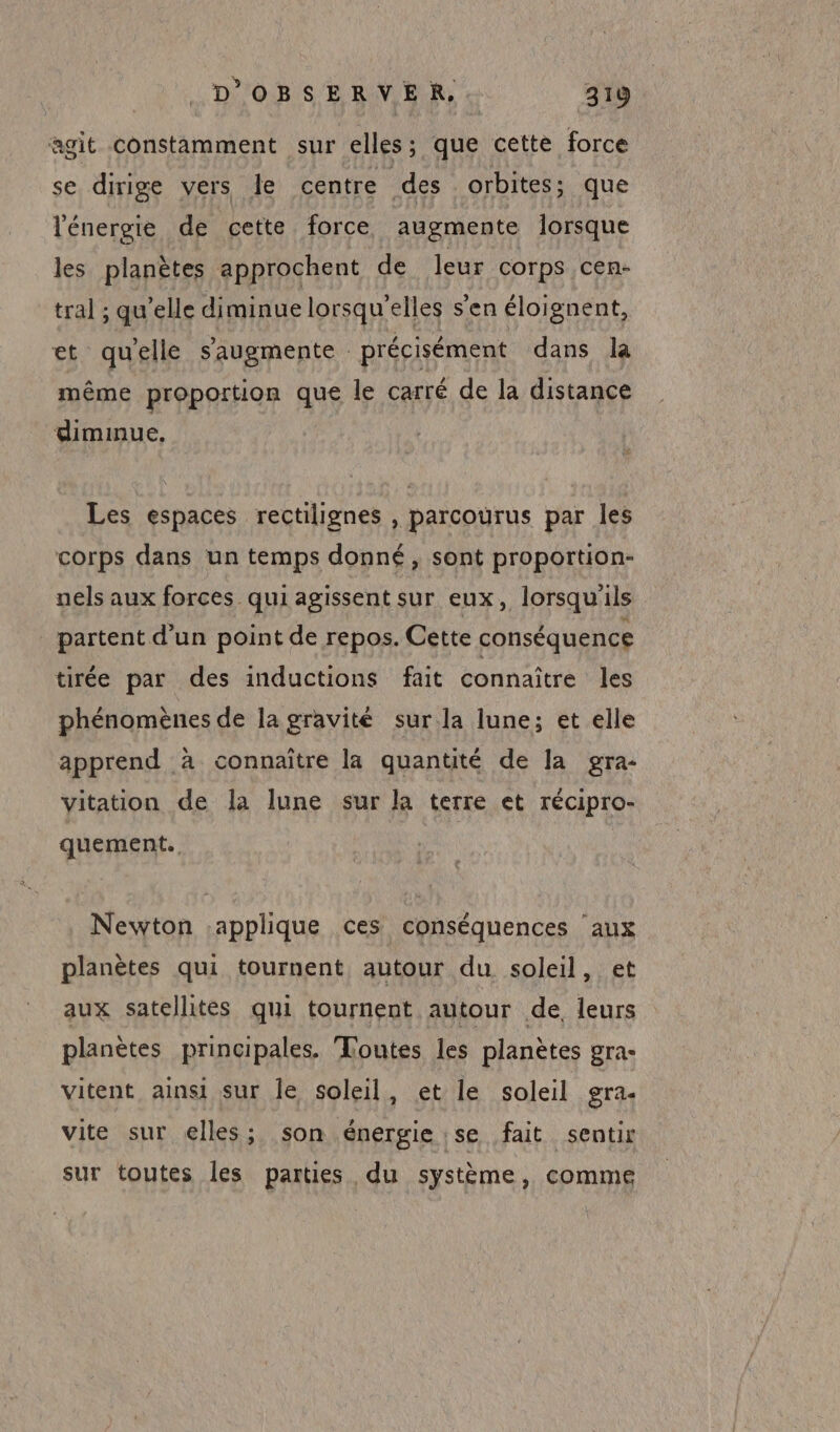 agit constamment sur elles; que cette force se dirige vers le centre des orbites; que l'énergie de cette force augmente lorsque les planètes approchent de leur corps cen- tral ; quelle diminue lorsqu'elles s'en éloignent, et quelle saugmente précisément dans la même proportion que le carré de la distance dimmnue, Les espaces rectilignes , parcourus par les corps dans un temps donné, sont proportion- nels aux forces qui agissent sur eux, lorsqu'ils partent d'un point de repos. Cette conséquence tirée par des inductions fait connaître les phénomènes de lagravité sur la lune; et elle apprend à connaître la quantité de la gra- vitation de la lune sur la terre et récipro- quement. Newton applique ces conséquences aux planètes qui tournent autour du soleil, et aux satellités qui tournent autour de, leurs planètes principales. Toutes les planètes gra- vitent ainsi sur le soleil, et le soleil gra- vite sur elles; son énergie se fait sentir sur toutes les parties du système, comme