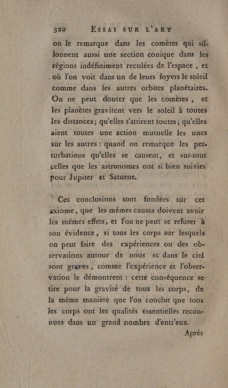 on le remarque dans les comètes qui sil: lonnent aussi une section conique dans les régions indéfiniment reculées de l'espace , et . Où l'on voit dans un de leurs foÿers le soleil comme dans les autres orbites planétaires. On ne peut douter que les comètes, et les planètes gravitent vers le soleil à toutes les distances; qu’elles s'attirent toutes ; qu’elles aient toutes une action mutuelle les unes sur les autres: quand on remarque les per. turbations qu’elles se causent, et sur-tout _celles que les astronomes ont si bien suivies pour Jupiter et Saturne, Ces conclusions sont fondées sur cet. axiome , que les mêmes causes doivent avoir les mêmes effets, et l’on ne peut se refuser à son évidence, si tous les corps sur lesquels on peut faire des expériences ou des ob- servations autour de nous et dans le ciel sont graves, comme l'expérience et l’obser- vation le démontrent : cette conséquence se tire pour la gravité de tous les corps, de la même manière que l’on conclut que tous les corps ont les qualités essentielles recon- nues dans un grand nombre d’entreux. Après