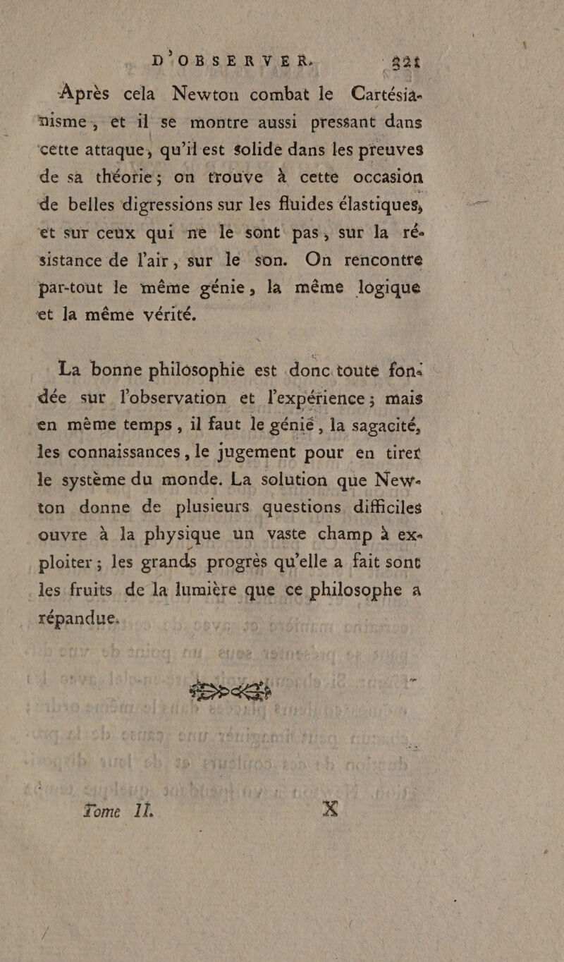 Après cela Newton combat le Cartésia- nisme, et il se montre aussi pressant dans cette attaque, qu’ilest solidé dans les preuves de sa théorie; on trouve à cette occasion de belles digressions sur les fluides élastiques, et sur ceux qui ne le sont pas, sur la ré- sistance de l'air, sur le son. On rencontre par-tout le même génie, la même logique ‘et la même vérité. La bonne philosophie est donc toute fon: dée sur l'observation et l'expérience ; mais en mème temps , il faut le génié, la sagacité, les connaissances , le jugement pour én tirer le système du monde, La solution que New- ton donne de plusieurs questions. difficiles ouvre à la physique un vaste champ à ex- ploiter ; les grands progrès qu'elle a fait sont les fruits de la lumière que cé philosophe a répandue, | Tome Il X